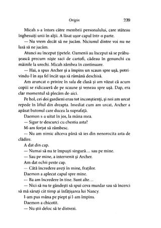 Origin 239
Micah s-a întors către membrii personalului, care stăteau
înghesuiţi unii în alţii. A lăsat uşor capul într-o parte.
— Nu vrem decât să ne jucăm. Niciunul dintre voi nu ne
lasă să ne jucăm.
Atunci au început ţipetele. Oamenii au început să se prăbu­
şească precum nişte saci de cartofi, cădeau în genunchi cu
mâinile la urechi. Micah zâmbea în continuare.
— Hai, a spus Archer şi a împins un scaun spre uşă, potri-
vindu-1 în aşa fel încât uşa să rămână deschisă.
Am aruncat o privire în sala de clasă şi am văzut că acum
copiii se ridicaseră de pe scaune şi veneau spre uşă. Dap, era
clar momentul să plecăm de-aici.
Pe hol, cei doi gardieni erau tot inconştienţi, şi noi am urcat
repede în liftul din dreapta. Imediat cum am urcat, Archer a
apăsat butonul care ducea la suprafaţă.
Daemon s-a uitat în jos, la mâna mea.
— Sigur te descurci cu chestia asta?
M-am fortat să zâmbesc.
— Nu am nimic altceva până să ies din nenorocita asta de
clădire.
A dat din cap.
— Numai să nu te împuşti singură... sau pe mine.
— Sau pe mine, a intervenit şi Archer.
Am dat ochii peste cap.
— Câtă încredere aveţi în mine, fraţilor.) ' y
Daemon a aplecat capul spre mine.
— Ba am încredere în tine. Sunt alte...
— Nici să nu te gândeşti să spui ceva murdar sau să încerci
să mă săruţi cât timp ai înfăţişarea lui Nancy.
I-am pus mâna pe piept şi l-am împins.
Daemon a chicotit.
— Nu ştii deloc să te distrezi.
 