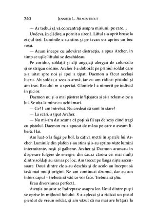 240 Jennifer L. Armentrout
— Ar trebui să vă concentraţi asupra misiunii pe care...
Undeva, în clădire, a pornit o sirenă. Liftul s-a oprit brusc la
etajul trei. Luminile s-au stins şi pe tavan s-a aprins un bec
roşu.
— Acum începe cu adevărat distracţia, a spus Archer, în
timp ce uşile liftului se deschideau.
Pe coridor, soldaţii şi alţi angajaţi alergau de colo-colo
şi se strigau ordine. Archer l-a doborât pe primul soldat care
s-a uitat spre noi şi apoi a ţipat. Daemon a făcut acelaşi
lucru. Alt soldat a scos o armă, iar eu am ridicat pistolul şi
am tras. Reculul m-a speriat. Glontele l-a nimerit pe individ
în picior.
Daemon nu şi-a mai păstrat înfăţişarea şi şi-a reluat-o pe a
lui. Se uita la mine cu ochii mari.
— Ce? l-am întrebat. Nu credeai că sunt în stare?
— La scări, a ţipat Archer.
— Nu mi-am dat seama că poţi să fii aşa de sexy când tragi
cu pistolul. Daemon m-a apucat de mâna pe care o aveam li­
beră. Hai.
Am luat-o la fugă pe hol, la câţiva metri în spatele lui Ar­
cher. Luminile din plafon s-au stins şi s-au aprins nişte lumini
intermitente, roşii şi galbene. Archer şi Daemon aruncau în
disperare fulgere de energie, din cauza cărora cei mai mulţi
dintre soldaţi au rămas pe loc. Am trecut pe lângă nişte ascen­
soare. Două dintre ele s-au deschis şi de acolo au început să
iasă mai mulţi origini. Ne-am continuat drumul, dar eu am
întors capul - trebuia să văd ce vor face. Trebuia să ştiu.
Erau diversiunea perfectă.
Atenţia tuturor se îndreptase asupra lor. Unul dintre puşti
se oprise în mijlocul holului. S-a aplecat şi a ridicat un pistol
pierdut de vreun soldat, şi am văzut că nu mai are brăţara la
 