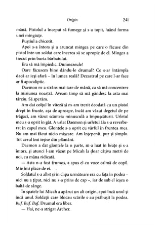 Origin 241
mână. Pistolul a început să fumege şi s-a topit, luând forma
unei mingiuţe.
Pustiul a chicotit.*
Apoi s-a întors şi a aruncat mingea pe care o făcuse din
pistol într-un soldat care încerca să se apropie de el. Mingea a
trecut prin burta bărbatului.
Era să mă împiedic. Dumnezeule!
Oare făcusem bine dându-le drumul? Ce s-ar întâmpla
dacă ar ieşi afară - în lumea reală? Dezastrul pe care l-ar face
ar fi apocaliptic.
Daemon m-a strâns mai tare de mână, ca să mă concentrez
la misiunea noastră. Aveam timp să mă gândesc la asta mai
târziu. Să sperăm.
Am dat colţul în viteză şi m-am trezit deodată cu un pistol
drept în frunte, aşa de aproape, încât am văzut degetul de pe
trăgaci, am văzut scânteia minusculă a împuşcăturii. Urletul
meu s-a oprit în gât. A urlat Daemon şi urletul ăla s-a reverbe­
rat în capul meu. Glontele s-a oprit cu vârful în fruntea mea.
Nu am mai făcut nicio mişcare. Am înţepenit, pur şi simplu.
Iot aerul îmi ieşise din plămâni.
Daemon a dat glontele la o parte, m-a luat în braţe şi s-a
întors, şi atunci l-am văzut pe Micah la doar câţiva metri de
noi, cu mâna ridicată.
— Asta n-a fost frumos, a spus el cu voce calmă de copil.
Mie îmi place de ei.
Soldatul s-a albit şi în clipa următoare era cu faţa în podea -
nici nu a ţipat, nici nu s-a prins de cap -, iar de sub el ieşea o
baltă de sânge.
în spatele lui Micah a apărut un alt origin, apoi încă unul şi
încă unul. Soldaţii care blocau scările s-au prăbuşit la podea.
Buf Buf Buf Drumul era liber.
— Hai, ne-a strigat Archer.
 