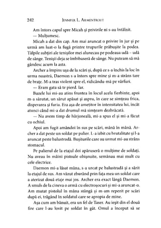 242 Jennifer L. A rmentrout
Am întors capul spre Micah şi privirile ni s-au întâlnit.
— Mulţumesc.y
Micah a dat din cap. Am mai aruncat o privire în jur şi pe
urmă am luat-o la fugă printre trupurile prăbuşite la podea.
Tălpile subţiri ale tenişilor mei alunecau pe podeaua udă - udă
de sânge. Tenişii deja se îmbibaseră de sânge. Nu puteam să mă
gândesc acum la asta.
Archer a împins uşa de la scări şi, după ce s-a închis la loc în
urma noastră, Daemon s-a întors spre mine şi m-a strâns tare
de braţe. M-a tras violent spre el, ridicându-mă pe vârfuri.
— Eram gata să te pierd. Iar.
Buzele lui mi-au atins fruntea în locul acela fierbinte, apoi
m-a sărutat, un sărut apăsat şi aspru, în care se simţeau frica,
disperarea şi furia. Era aşa de ameţitor în intensitatea lui, încât
atunci când mi-a dat drumul mă simţeam dezbrăcată.
— Nu avem timp de hârjoneală, mi-a spus el şi mi-a făcut
cu ochiul.
Apoi am fugit amândoi în sus pe scări, mână în mână. Ar­
cher a dat peste un soldat pe palier. L-a izbit cu brutalitate şi l-a
aruncat peste balustradă. Buşiturile care au urmat mi-au strâns
stomacul.
Pe palierul de la etajul doi apăruseră o mulţime de soldaţi.
Nu aveau în mâini pistoale obişnuite, semănau mai mult cu
cele electrice.
Daemon mi-a lăsat mâna, s-a urcat pe balustradă şi a sărit
la etajul de sus. Am văzut zburând prin faţa mea un soldat care
a aterizat două etaje mai jos. Archer era exact lângă Daemon.
A smuls de la cineva o armă cu electroşocuri şi mi-a aruncat-o.
Am mutat pistolul în mâna stângă şi m-am repezit pe scări
după ei, trăgând în soldatul care se apropia de mine.
Aşa cum am bănuit, era un fel de Taser. Au ieşit din el două
fire care l-au lovit pe soldat în gât. Omul a început să se
 