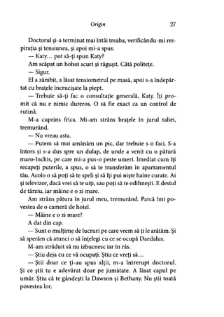 Origin 27
Doctorul şi-a terminat mai întâi treaba, verificându-mi res­
piraţia şi tensiunea, şi apoi mi-a spus:
— Katy... pot să-ţi spun Katy?
Am scăpat un hohot scurt şi răguşit. Câtă politeţe.
— Sigur.
El a zâmbit, a lăsat tensiometrul pe masă, apoi s-a îndepăr­
tat cu braţele încrucişate la piept.
— Trebuie să-ţi fac o consultaţie generală, Katy. îţi pro­
mit că nu e nimic dureros. O să fie exact ca un control de
rutină.
M-a cuprins frica. Mi-am strâns braţele în jurul taliei,
tremurând.
— Nu vreau asta.
— Putem să mai amânăm un pic, dar trebuie s-o faci. S-a
întors şi s-a dus spre un dulap, de unde a venit cu o pătură
maro-închis, pe care mi-a pus-o peste umeri. Imediat cum îţi
recapeţi puterile, a spus, o să te transferăm în apartamentul
tău. Acolo o să poţi să te speli şi să îţi pui nişte haine curate. Ai
şi televizor, dacă vrei să te uiţi, sau poţi să te odihneşti. E destul
de târziu, iar mâine e o zi mare.
Am strâns pătura în jurul meu, tremurând. Parcă îmi po­
vestea de o cameră de hotel.
— Mâine e o zi mare?
A dat din cap.
— Sunt o mulţime de lucruri pe care vrem să ţi le arătăm. Şi
să sperăm că atunci o să înţelegi cu ce se ocupă Daedalus.
M-am străduit să nu izbucnesc iar în râs.
— Ştiu deja cu ce vă ocupaţi. Ştiu ce vreţi să...
— Ştii doar ce ţi-au spus alţii, m-a întrerupt doctorul.
Şi ce ştii tu e adevărat doar pe jumătate. A lăsat capul pe
umăr. Ştiu că te gândeşti la Dawson şi Bethany. Nu ştii toată
povestea lor.
 