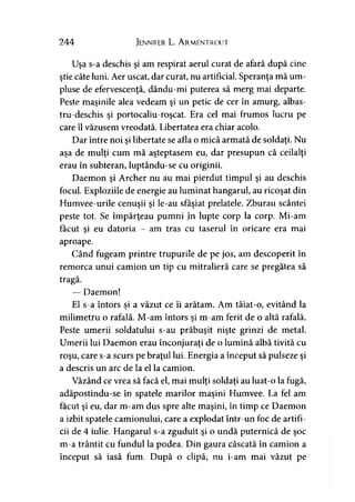 244 Jennifer L. A rmentrout
Uşa s-a deschis şi am respirat aerul curat de afară după cine
ştie câte luni. Aer uscat, dar curat, nu artificial. Speranţa mă um­
pluse de efervescenţă, dându-mi puterea să merg mai departe.
Peste maşinile alea vedeam şi un petic de cer în amurg, albas-
tru-deschis şi portocaliu-roşcat. Era cel mai frumos lucru pe
care îl văzusem vreodată. Libertatea era chiar acolo.
Dar între noi şi libertate se afla o mică armată de soldaţi. Nu
aşa de mulţi cum mă aşteptasem eu, dar presupun că ceilalţi
erau în subteran, luptându-se cu originii.
Daemon şi Archer nu au mai pierdut timpul şi au deschis
focul. Exploziile de energie au luminat hangarul, au ricoşat din
Humvee-urile cenuşii şi le-au sfâşiat prelatele. Zburau scântei
peste tot. Se împărţeau pumni în lupte corp la corp. Mi-am
făcut şi eu datoria - am tras cu taserul în oricare era mai
aproape.
Când fugeam printre trupurile de pe jos, am descoperit în
remorca unui camion un tip cu mitralieră care se pregătea să
tragă.
— Daemon!
El s-a întors si a văzut ce îi arătam. Am tăiat-o, evitând la> '
milimetru o rafală. M-am întors si m-am ferit de o altă rafală.>
Peste umerii soldatului s-au prăbuşit nişte grinzi de metal.
Umerii lui Daemon erau înconjuraţi de o lumină albă tivită cu
roşu, care s-a scurs pe braţul lui. Energia a început să pulseze şi
a descris un arc de la el la camion.
Văzând ce vrea să facă el, mai mulţi soldaţi au luat-o la fugă,
adăpostindu-se în spatele marilor maşini Humvee. La fel am
făcut şi eu, dar m-am dus spre alte maşini, în timp ce Daemon
a izbit spatele camionului, care a explodat într-un foc de artifi­
cii de 4 iulie. Hangarul s-a zguduit şi o undă puternică de şoc
m-a trântit cu fundul la podea. Din gaura căscată în camion a
început să iasă fum. După o clipă, nu i-am mai văzut pe
 