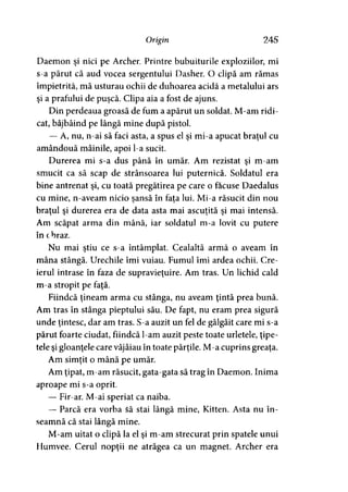 Origin 245
Daemon şi nici pe Archer. Printre bubuiturile exploziilor, mi
s-a părut că aud vocea sergentului Dasher. O clipă am rămas
împietrită, mă usturau ochii de duhoarea acidă a metalului ars
şi a prafului de puşcă. Clipa aia a fost de ajuns.
Din perdeaua groasă de fum a apărut un soldat. M-am ridi­
cat, bâjbâind pe lângă mine după pistol.
— A, nu, n-ai să faci asta, a spus el şi mi-a apucat braţul cu
amândouă mâinile, apoi l-a sucit.
Durerea mi s-a dus până în umăr. Am rezistat şi m-am
smucit ca să scap de strânsoarea lui puternică. Soldatul era
bine antrenat şi, cu toată pregătirea pe care o făcuse Daedalus
cu mine, n-aveam nicio sansă în fata lui. Mi-a răsucit din nou
braţul şi durerea era de data asta mai ascuţită şi mai intensă.
Am scăpat arma din mână, iar soldatul m-a lovit cu putere
în obraz.
Nu mai ştiu ce s-a întâmplat. Cealaltă armă o aveam în
mâna stângă. Urechile îmi vuiau. Fumul îmi ardea ochii. Cre­
ierul intrase în faza de supravieţuire. Am tras. Un lichid cald
m-a stropit pe faţă.
Fiindcă ţineam arma cu stânga, nu aveam ţintă prea bună.
Am tras în stânga pieptului său. De fapt, nu eram prea sigură
unde ţintesc, dar am tras. S-a auzit un fel de gâlgâit care mi s-a
părut foarte ciudat, fiindcă l-am auzit peste toate urletele, ţipe­
tele şi gloanţele care vâjâiau în toate părţile. M-a cuprins greaţa.
Am simţit o mână pe umăr.
Am ţipat, m-am răsucit, gata-gata să trag în Daemon. Inima
aproape mi s-a oprit.
— Fir-ar. M-ai speriat ca naiba.
— Parcă era vorba $ă stai lângă mine, Kitten. Asta nu în­
seamnă că stai lângă mine.
M-am uitat o clipă la el şi m-am strecurat prin spatele unui
Humvee. Cerul nopţii ne atrăgea ca un magnet. Archer era
 