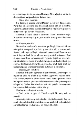 246 Jennifer L. A rmentrout
ceva mai departe, tot după un Humvee. Ne-a văzut, s-a uitat la
deschizătura hangarului şi a dat din cap.
— Stai, a spus Daemon.
S-a deschis o uşă şi a apărut Dasher, înconjurat de gardieni.
Părul lui, întotdeauna aşa de aranjat, acum era un dezastru.
Uniforma era şifonată. Evalua distrugerile cu privirea şi dădea
nişte ordine pe care nu le auzeam.
Daemon s-a uitat în sus si a urmărit traseul luminilor roşii.) j
A zâmbit cu un colţ al gurii, s-a uitat la mine şi mi-a făcut cu
ochiul.
— Vino după mine.
Ne-am întors de unde am venit, pe lângă Humvee. M-am
uitat printr-o ruptură a prelatei şi am văzut că nu era nimeni.
Am trecut în fugă pe lângă coloana de maşini, apoi Daemon s-a
oprit lângă o bară de metal care mergea până în tavan. Când
şi-a pus mâinile pe bara aceea, din vârfurile degetelor lui a înce­
put să scânteieze Sursa. Un val de lumină s-a ridicat pe bară şi a
cuprins tot tavanul. Becurile au explodat, unul după altul, iar
hangarul părea acum şi mai mare, cufundat în întuneric.
— Frumos, am şoptit eu.
Daemon a chicotit uşor şi m-a luat de mână. Am început să
fugim iar, ca să ne întâlnim cu Archer. Zgomotul vocilor pani­
cate creştea, creând o diversiune datorită căreia puteam să ne
îndreptăm toţi trei spre deschiderea mai mică, din partea opusă
echipei lui Dasher. Dar când am ieşit din spatele Humvee-uri-
lor, era destulă lumină ca să fim văzuţi.
Dasher ne-a observat imediat.
— Staţi pe loc! a ţipat el. N-o să reuşiţi! Nu aveţi voie să
plecaţi!
A trecut printre gardieni, dându-i efectiv la o parte. Era ab­
solut isterizat, fiindcă îşi dădea seama probabil că băiatul de
aur al lui Nancy era la numai un pas de libertate.
 