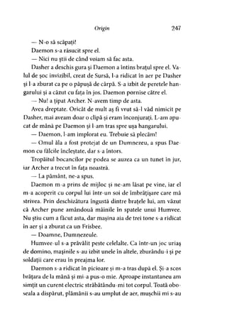 Origin 247
— N-o să scăpaţi!
Daemon s-a răsucit spre el.
— Nici nu ştii de când voiam să fac asta.
Dasher a deschis gura şi Daemon a întins braţul spre el. Va­
lul de şoc invizibil, creat de Sursă, l-a ridicat în aer pe Dasher
şi l-a zburat ca pe o păpuşă de cârpă. S-a izbit de peretele han­
garului şi a căzut cu faţa în jos. Daemon pornise către el.
— Nu! a ţipat Archer. N-avem timp de asta.
Avea dreptate. Oricât de mult aş fi vrut să-l văd nimicit pe
Dasher, mai aveam doar o clipă şi eram înconjuraţi. L-am apu­
cat de mână pe Daemon şi l-am tras spre uşa hangarului.
— Daemon, l-am implorat eu. Trebuie să plecăm!
— Omul ăla a fost protejat de un Dumnezeu, a spus Dae­
mon cu fălcile încleştate, dar s-a întors.
Tropăitul bocancilor pe podea se auzea ca un tunet în jur,
iar Archer a trecut în fata noastră.>
— La pământ, ne-a spus.
Daemon m-a prins de mijloc şi ne-am lăsat pe vine, iar el
m-a acoperit cu corpul lui într-un soi de îmbrăţişare care mă
strivea. Prin deschizătura îngustă dintre braţele lui, am văzut
că Archer pune amândouă mâinile în spatele unui Humvee.
Nu ştiu cum a făcut asta, dar maşina aia de trei tone s-a ridicat> ' y
în aer şi a zburat ca un Frisbee.
— Doamne, Dumnezeule.
Humvee-ul s-a prăvălit peste celelalte. Ca într-un joc uriaş
de domino, maşinile s-au izbit unele în altele, zburându-i şi pe
soldaţii care erau în preajma lor.
Daemon s-a ridicat în picioare şi m-a tras după el. Şi-a scos
brăţara de la mână şi mi-a pus-o mie. Aproape instantaneu am
simţit un curent electric străbătându-mi tot corpul. Toată obo­
seala a dispărut, plămânii s-au umplut de aer, muşchii mi s-au
 