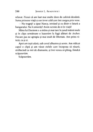 248 Jennifer L. A rmentrout
relaxat. Ziceai că am luat mai multe doze de cafeină deodată.
Sursa prinsese viaţă ca un izvor cald care îmi curgea prin vene.
— Nu trageţi! a ţipat Nancy, intrând şi ea dintr-o latură a
hangarului. Nu îi omorâţi! Avem nevoie de ei în viaţă!
Mâna lui Daemon s-a strâns şi mai tare în jurul mâinii mele
şi în clipa următoare o luaserăm la fugă alături de Archer.
Fiecare pas ne apropia şi mai mult de libertate. Am prins vi­
teză, ca şi ei.
Apoi am ieşit afară, sub cerul albastru şi senin. Am ridicat
capul o clipă şi am văzut stelele care începeau să răsară,
strălucind ca mii de diamante, şi îmi venea să plâng, fiindcă
scăpaserăm.
Scăpaserăm.
 