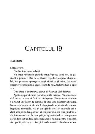C apitolul 19
DAEMON
Scăpaserăm.
Dar încă nu eram salvaţi.>
Nu toate vehiculele erau distruse. Veneau după noi, pe pă­
mânt şi prin aer. Dar ne deplasam repede. Cu ajutorul opalu­
lui, Kat prinsese aproape aceeaşi viteză ca şi mine, dar când
elicopterele au ajuns la vreo 15 km de noi, Archer a luat-o spre
vest.
O să creez o diversiune, a spus el. Reţineţi. Ash Springs.
Apoi a dispărut ca un nor de ceaţă la orizont. Nu am apucat
să-l întreb ce vrea să facă sau să-l opresc. Peste câteva secunde
s-a văzut un fulger de lumină, la vreo doi kilometri distanţă.
Nu m-am întors să văd dacă elicopterele au deviat de la curs,
înghiţind momeala. Nu m-am gândit ce s-ar întâmpla cu el
dacă ar fi prins. Nu puteam să-mi permit să mă mai gândesc la
altcineva sau să-mi fac alte griji, mă gândeam doar cum pot s-o
ascund pe Kat undeva la loc sigur, fie şi numai pentru o noapte.
Am gonit prin deşert, iar picioarele noastre răscoleau arome
 
