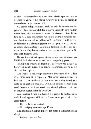 250 Jennifer L. A rmentrout
de salvie. Kilometri la rând n-am văzut nimic, apoi am întâlnit
o turmă de vite care hoinăreau singure. Pe urmă iar nimic, în
drumul nostru spre autostradă.
Cu cât ne îndepărtam mai mult, cu atât deveneam mai în­
grijorat. Chiar şi cu opalul, Kat nu avea să reziste prea mult în
ritmul ăsta, oricum nu o sută treizeci de kilometri. Spre deose­
bire de noi, care consumam mai multă energie când ne miş­
căm încet, ea avea să se prăbuşească. La dracu, o sută treizeci
de kilometri mă oboseau şi pe mine, dar pentru Kat... pentru
ea aş fi în stare să alerg şi un milion de kilometri. Şi ştiam că şi
ea ar face acelaşi lucru pentru mine, numai că nu putea. Nu
avea asta în ADN-ul ei.
Nu era timp să mă opresc şi s-o întreb cum se simte, dar
bătăile inimii ei erau nebuneşti, respira repede şi greu.
Teama mea creştea tot mai mult, cu fiecare pas făcut şi cu
fiecare bătaie de inimă. Asta putea s-o omoare, sau putea s-o
afecteze foarte grav.
Am aruncat o privire spre orizontul întunecat. Nimic, doar
stele, nicio lumină în depărtare. Mai aveam vreo cincizeci de
kilometri, poate mai bine, dar era prea riscant să-mi iau forma
reală ca să grăbesc procesul. O lumină puternică străbătând
cerul deşertului ar fi fost mult prea vizibilă şi le-ar fi dat ceva
de discutat pasionaţilor de OZN-uri.
Am încetinit brusc şi a trebuit s-o prind de mijloc, să nu
cadă. Respira greu; a ridicat capul spre mine, palidă şi cu bu­
zele strânse.
— Ce e... de ce ne oprim?
— Nu mai poţi continua aşa, Kitten.
Ea a clătinat din cap cu putere, dar părul îi rămăsese lipit de
obraji.
— Ba pot... pot s-o fac.
 
