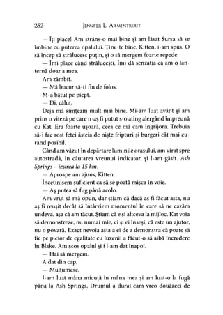 252 Jennifer L. A rmentrout
— îţi place! Am strâns-o mai bine şi am lăsat Sursa să se
îmbine cu puterea opalului. Ţine-te bine, Kitten, i-am spus. O
să încep să strălucesc puţin, şi o să mergem foarte repede.
— îmi place când străluceşti. îmi dă senzaţia că am o lan­
ternă doar a mea.
Am zâmbit.
— Mă bucur să-ti fiu de folos.*
M-a bătut pe piept.
— Di, căluţ.
Deja mă simţeam mult mai bine. Mi-am luat avânt şi am
prins o viteză pe care n-aş fi putut s-o ating alergând împreună
cu Kat. Era foarte uşoară, ceea ce mă cam îngrijora. Trebuia
să-i fac rost fetei ăsteia de nişte fripturi şi burgeri cât mai cu­
rând posibil.
Când am văzut în depărtare luminile oraşului, am virat spre
autostradă, în căutarea vreunui indicator, şi l-am găsit. Ash
Springs - ieşirea la 15 km.
— Aproape am ajuns, Kitten.
încetinisem suficient ca să se poată mişca în voie.
— Aş putea să fug până acolo.
Am vrut să mă opun, dar ştiam că dacă aş fi făcut asta, nu
as fi reuşit decât să întârziem momentul în care să ne cazăm> >
undeva, aşa că am tăcut. Ştiam că e şi altceva la mijloc. Kat voia
să demonstreze, nu numai mie, ci şi ei înseşi, că este un ajutor,
nu o povară. Exact nevoia asta a ei de a demonstra că poate să
fie pe picior de egalitate cu luxenii a facut-o să aibă încredere
în Blake. Am scos opalul şi i l-am dat înapoi.
— Hai să mergem.
A dat din cap.
— Mulţumesc.
I-am luat mâna micuţă în mâna mea şi am luat-o la fugă
până la Ash Springs. Drumul a durat cam vreo douăzeci de
 