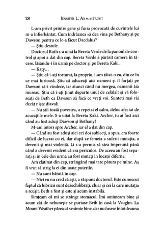28 Jennifer L. Ar mi ntrout
L-am privit printre gene şi furia provocată de cuvintele lui
m-a înfierbântat. Cum îndrăznea să dea vina pe Bethany şi pe
Dawson pentru ce le-a făcut Daedalus?
— Ştiu destule.
Doctorul Roth s-a uitat la Bereta Verde de la panoul de con­
trol şi apoi a dat din cap. Bereta Verde a părăsit camera în tă­
cere, lăsându-i în urmă pe doctor şi pe Bereta Kaki.
— Katy...
— Ştiu că i-aţi torturat, la propriu, i-am tăiat-o eu, din ce în
ce mai furioasă. Ştiu că aduceaţi aici oameni şi îl forţaţi pe
Dawson să-i vindece, iar atunci când nu mergea, oamenii ăia
mureau. Ştiu că i-aţi ţinut departe unul de celălalt şi vă folo­
seaţi de Beth ca Dawson să facă ce vreţi voi. Sunteţi mai răi
decât nişte diavoli.
— Nu ştii toată povestea, a repetat el calm, deloc afectat de
acuzaţiile mele. S-a uitat la Bereta Kaki. Archer, tu ai fost aici
când au fost aduşi Dawson şi Bethany?
M-am întors spre Archer, iar el a dat din cap.
— Când au fost aduşi aici cei doi subiecţi, a spus, era foarte
dificil de lucrat cu ei, dar după ce femeia a suferit mutaţia, a
devenit şi mai violentă. Li s-a permis să stea împreună până
când a devenit evident că era periculos. De aceea au fost sepa­
raţi şi în cele din urmă au fost mutaţi în locaţii diferite.
Am clătinat din cap, strângând mai tare pătura pe mine. Aş
fi vrut să strig la ei din toate puterile.
— Nu sunt bătută în cap.
— Nici eu nu cred că eşti, a răspuns doctorul. Este cunoscut
faptul că hibrizii sunt dezechilibraţi, chiar şi cei la care mutaţia
a reuşit. Beth a fost şi este şi acum instabilă.
Simţeam că mi se strânge stomacul. îmi aminteam bine şi
acum cât de nebuneşte se purtase Beth în casă la Vaughn. La
Mount Weather părea că se simte bine, dar nu fusese întotdeauna
 