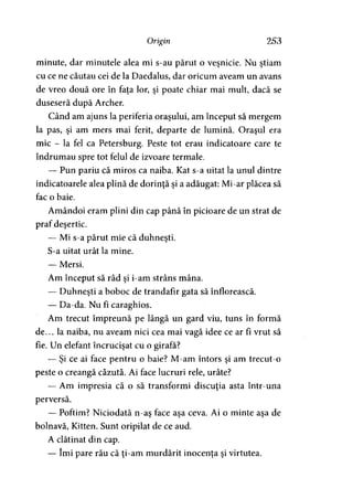 Origin 253
minute, dar minutele alea mi s-au părut o veşnicie. Nu ştiam
cu ce ne căutau cei de la Daedalus, dar oricum aveam un avans
de vreo două ore în faţa lor, şi poate chiar mai mult, dacă se
duseseră după Archer.
Când am ajuns la periferia oraşului, am început să mergem
la pas, şi am mers mai ferit, departe de lumină. Oraşul era
mic - la fel ca Petersburg. Peste tot erau indicatoare care te
îndrumau spre tot felul de izvoare termale.
— Pun pariu că miros ca naiba. Kat s-a uitat la unul dintre
indicatoarele alea plină de dorinţă şi a adăugat: Mi-ar plăcea să
fac o baie.
Amândoi eram plini din cap până în picioare de un strat de
praf deşertic.
— Mi s-a părut mie că duhneşti.
S-a uitat urât la mine.
— Mersi.
Am început să râd şi i-am strâns mâna.
— Duhneşti a boboc de trandafir gata să înflorească.
— Da-da. Nu fi caraghios.
Am trecut împreună pe lângă un gard viu, tuns în formă
de... la naiba, nu aveam nici cea mai vagă idee ce ar fi vrut să
fie. Un elefant încrucişat cu o girafa?
— Şi ce ai face pentru o baie? M-am întors şi am trecut-o
peste o creangă căzută. Ai face lucruri rele, urâte?
— Am impresia că o să transformi discuţia asta într-una
perversă.
— Poftim? Niciodată n-aş face aşa ceva. Ai o minte aşa de
bolnavă, Kitten. Sunt oripilat de ce aud.
A clătinat din cap.
— îmi pare rău că ţi-am murdărit inocenţa şi virtutea.
 