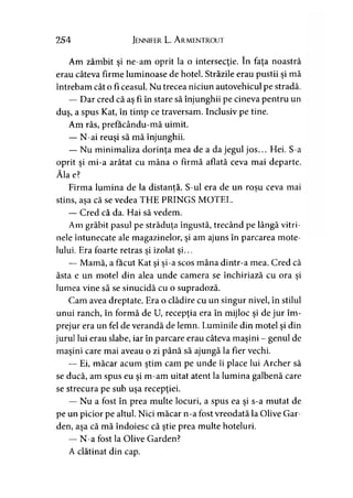254 Jennifer L. A rmentrout
Am zâmbit şi ne-am oprit la o intersecţie. în faţa noastră
erau câteva firme luminoase de hotel. Străzile erau pustii şi mă
întrebam cât o fi ceasul. Nu trecea niciun autovehicul pe stradă.
— Dar cred că aş fi în stare să înjunghii pe cineva pentru un
duş, a spus Kat, în timp ce traversam. Inclusiv pe tine.
Am râs, prefacându-mă uimit.
— N-ai reuşi să mă înjunghii.
— Nu minimaliza dorinţa mea de a da jegul jos... Hei. S-a
oprit şi mi-a arătat cu mâna o firmă aflată ceva mai departe.
Ăla e?
Firma lumina de la distantă. S-ul era de un roşu ceva mai> >
stins, asa că se vedea THE PRINGS MOTEL.' >
— Cred că da. Hai să vedem.
Am grăbit pasul pe străduţa îngustă, trecând pe lângă vitri­
nele întunecate ale magazinelor, şi am ajuns în parcarea mote­
lului. Era foarte retras şi izolat şi...
— Mamă, a făcut Kat si si-a scos mâna dintr-a mea. Cred că■* > >
ăsta e un motel din alea unde camera se închiriază cu ora şi
lumea vine să se sinucidă cu o supradoză.
Cam avea dreptate. Era o clădire cu un singur nivel, în stilul
unui ranch, în formă de U, recepţia era în mijloc şi de jur îm­
prejur era un fel de verandă de lemn. Luminile din motel şi din
jurul lui erau slabe, iar în parcare erau câteva maşini - genul de
maşini care mai aveau o zi până să ajungă la fier vechi.
— Ei, măcar acum ştim cam pe unde îi place lui Archer să
se ducă, am spus eu şi m-am uitat atent la lumina galbenă care
se strecura pe sub uşa recepţiei.
— Nu a fost în prea multe locuri, a spus ea şi s-a mutat de
pe un picior pe altul. Nici măcar n-a fost vreodată la Olive Gar-
den, aşa că mă îndoiesc că ştie prea multe hoteluri.
— N-a fost la Olive Garden?
A clătinat din cap.
 