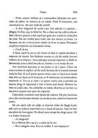 Origin 255
— Frate, atunci trebuie să-i comandăm băiatului un mor­
man de pâine cu usturoi şi cu salată. întâi îl travestim, am
murmurat eu. Aţi stat mult de vorbă?
— A fost singurul de acolo care într-adevăr s-a purtat...
drăguţ. în fine, aşa, în felul lui. Nu e chiar un tip cald şi plăcut.
Kat a făcut o pauză, a dat capul pe spate şi s-a uitat la cerul plin
de stele. Nu am vorbit prea mult, dar era mereu cu mine. La
început, nu mi-a trecut prin minte că el ne va ajuta. Presupun
că prima impresie nu înseamnă nimic.
— Cred că nu.
A lăsat capul în jos şi am văzut că faţa ei capătă deodată o
expresie de teamă. îmi dădeam seama cu cât de multe lucruri
trebuia să se împace. Avea aproape aceeaşi expresie ca Beth în
dimineaţa aceea când am plecat, înainte s-o ia razna de tot.
Am traversat parcarea şi nu ştiam ce să-i spun. Chiar nu
erau cuvinte să explici cât de mult deviase de la traseul normal
viaţa lui Kat. N-aş fi putut spune nimic care s-o facă să se simtă
mai bine şi, dacă aş fi încercat, ar fi însemnat că minimalizez
traumele ei. Era ca şi cum i-ai spune cuiva care a pierdut pe
cineva drag că răposatul e într-o lume mai bună. Nimeni nu
vrea să audă asta. Nu schimbă cu nimic durerea şi nu face ca
moartea să pară mai uşor de suportat.
Câteodată cuvintele sunt lipsite de valoare. Ele pot însemna
ceva, dar există nişte situaţii, ca cea de acum, când nu înseamnă
nimic.
Ne-am oprit sub un stâlp cu lumină slabă de lângă hotel,
sub care se vedeau nişte bănci şi o masă de picnic. Faţa lui Kat
era plină de funingine. Pe obraji avea stropi de sânge uscat. Mi
s-a strâns stomacul.
— Ai sângerat?
Ea a clătinat din cap şi s-a uitat iar la cer.
— Nu e sângele meu. Era un soldat. L-am împuşcat...
 