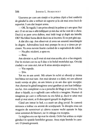 256 Jennifer L. A rmentrout
Uşurarea pe care am simţit-o în prima clipă a fost umbrită
de gândul la câte a trebuit să suporte şi la cât mai avea încă de
suportat. I-am dat înapoi arma.
— OK. în regulă. I-am prins obrajii în palme şi i-am spus: Stai
aici. O să-mi iau o altă înfăţişare şi mă duc să fac rost de o cheie.
Dacă ţi se pare ceva dubios, mai întâi tragi şi după aia întrebi.
OK? Nu folosi Sursa decât dacă nu ai încotro. Ei ne pot găsi aşa.
A dat din cap. Am observat că avea un anumit neastâmpăr
în degete. Adrenalina încă mai pompa în ea şi o ţinea pe pi­
cioare. Va avea nevoie foarte curând de o supradoză de zahăr.
— Nu plec nicăieri, a spus ea.
— Bine.
Am sărutat-o, aş fi vrut să mai stau acolo, să n-o las singură.
Dar în niciun caz nu aş fi dus-o în holul motelului aşa. Oricâţi
ciudaţi s-ar caza aici, tot ar fi atras atenţia asupra ei.
— Vin repede.
— Ştiu.
Tot nu m-am urnit. Mă uitam în ochii ei obosiţi şi inima
îmi bătea tot mai tare. Am mai sărutat-o o dată, mi-am adunat
toată voinţa să plec, m-am întors şi m-am dus spre recepţie.
Am chemat în gând imaginea unui gardian şi am luat înfăţişa­
rea lui. Am completat-o cu o pereche de blugi şi un tricou. Era
doar o faţadă, ca o oglindă care reflectă o imagine. Numai că
imaginea pe care o reflectam eu era falsă şi, dacă te uitai mai
mult şi mai atent, ai fi descoperit greşeli în deghizare.
Când am intrat în hol, s-a auzit un ding jovial. în cameră
mirosea a trabuc cu aromă de scorţişoară. în dreapta erau un
magazin de suveniruri şi câteva scaune vechi aşezate în faţa
unui automat de băuturi, iar în stânga era recepţia.
La tejghea era un tip mai în vârstă. Ochii lui arătau ca nişte
gândaci în spatele lentilelor groase. Avea nişte bretele în caro­
uri. O ţinută grozavă.
 