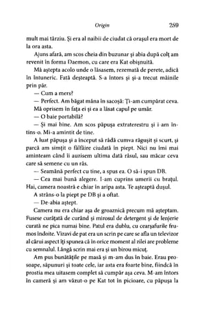 Origin 259
mult mai târziu. Şi era al naibii de ciudat că oraşul era mort de
la ora asta.
Ajuns afară, am scos cheia din buzunar şi abia după colţ am
revenit în forma Daemon, cu care era Kat obişnuită.
Mă aştepta acolo unde o lăsasem, rezemată de perete, adică
în întuneric. Fată deşteaptă. S-a întors şi şi-a trecut mâinile
prin păr.
— Cum a mers?
— Perfect. Am băgat mâna în sacoşă: Ţi-am cumpărat ceva.
Mă oprisem în faţa ei şi ea a lăsat capul pe umăr.
— O baie portabilă?
— Şi mai bine. Am scos păpuşa extraterestru şi i-am în­
tins-o. Mi-a amintit de tine.
A luat păpuşa şi a început să râdă cumva răguşit şi scurt, şi
parcă am simţit o fâlfâire ciudată în piept. Nici nu îmi mai
aminteam când îi auzisem ultima dată râsul, sau măcar ceva
care să semene cu un râs.
— Seamănă perfect cu tine, a spus ea. O să-i spun DB.
— Cea mai bună alegere. I-am cuprins umerii cu braţul.
Hai, camera noastră e chiar în aripa asta. Te aşteaptă duşul.
A strâns-o la piept pe DB şi a oftat.
— De-abia aştept.
Camera nu era chiar aşa de groaznică precum mă aşteptam.
Fusese curăţată de curând şi mirosul de detergent şi de lenjerie
curată ne pica numai bine. Patul era dublu, cu cearşafurile fru­
mos îndoite. Vizavi de pat era un scrin pe care se afla un televizor
al cărui aspect îţi spunea că în orice moment al zilei are probleme
cu semnalul. Lângă scrin mai era şi un birou micuţ.
Am pus bunătăţile pe masă şi m-am dus în baie. Erau pro­
soape, săpunuri şi toate cele, iar asta era foarte bine, fiindcă în
prostia mea uitasem complet să cumpăr aşa ceva. M-am întors
în cameră şi am văzut-o pe Kat tot în picioare, cu păpuşa la
 