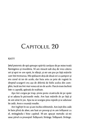 Capitolul 20
KATY
Jetul puternic de apă aproape opărită curăţase de pe mine toată
funinginea şi murdăria. M-am răsucit sub duş de vreo câteva
ori şi apoi m-am oprit, în sfârşit, şi mi-am pus pe faţă mâinile
care îmi tremurau. Mă spălasem deja de două ori cu şampon şi
era cazul să ies de acolo, dar baia asta cu pete de rugină în
dreptul scurgerii era aşa de diferită de băile acelea din com­
plex, încât nu îmi mai venea să ies de acolo. Parcă eram închisă
într-o capsulă, apărată de realitate.
Apa îmi curgea pe trup, şiroia peste cicatricele de pe spate
şi se aduna la picioarele mele. Am luat mâinile de pe faţă şi
m-am uitat în jos. Apa nu se scurgea prea repede şi se adunase
în cadă. Avea o nuanţă rozalie.y
Am înghiţit în sec şi am închis robinetele. Am ieşit din cadă
în baia plină de abur, am luat un prosop şi m-am înfăşurat cu
el, strângându-i bine capătul. M-am apucat metodic să-mi
usuc părul cu prosopul. înfăşoară. Strânge. înfăşoară. Strânge.
 