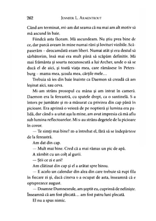 262 Jennifer L. A rmentrout
Când am terminat, mi-am dat seama că nu mai am alt motiv să
mă ascund în baie.
Fiindcă asta făceam. Mă ascundeam. Nu ştiu prea bine de
ce, dar parcă aveam în mine numai răni şi lovituri vizibile. Scă-
paserăm - deocamdată eram liberi. Numai atât şi era destul să
sărbătorim, însă mai era mult până să scăpăm definitiv. Mă
mai frământa şi soarta necunoscută a lui-Archer, unde o să se
ducă el de aici, şi toată viaţa mea, care rămăsese în Peters-
burg - mama mea, şcoala mea, cărţile mele...
Trebuia să ies din baie înainte ca Daemon să creadă că am
leşinat aici, sau ceva.
Mi-am strâns prosopul cu mâna şi am intrat în cameră.
Daemon era la fereastră, cu spatele drept, ca o santinelă. S-a
întors pe jumătate şi m-a măsurat cu privirea din cap până în
picioare. Era aprinsă o veioză de pe noptieră şi lumina era pa­
lidă, dar când s-a uitat aşa la mine, am avut impresia că mă aflu
sub lumina reflectoarelor. Mi s-au strâns degetele de la picioare
în covor.
— Te simţi mai bine? m-a întrebat el, fără să se îndepărteze
de la fereastră.
Am dat din cap.
— Mult mai bine. Cred că a mai rămas un pic de apă.
A zâmbit cu un colţ al gurii.
— Ştii ce zi e azi?y
Am clătinat din cap şi el a arătat spre birou.
— E acolo un calendar din alea din care trebuie să rupi fila
în fiecare zi şi, dacă cineva s-a ocupat de asta, înseamnă că e
optsprezece august.
— Doamne Dumnezeule, am şoptit eu, cuprinsă de nelinişte,
înseamnă că am fost plecată... am fost patru luni plecată.
El nu a spus nimic.
 