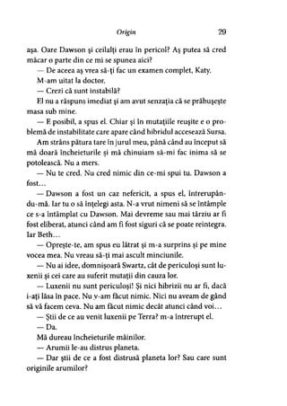 Origin 29
aşa. Oare Dawson şi ceilalţi erau în pericol? Aş putea să cred
măcar o parte din ce mi se spunea aici?
— De aceea aş vrea să-ţi fac un examen complet, Katy.
M-am uitat la doctor.
— Crezi că sunt instabilă?
El nu a răspuns imediat şi am avut senzaţia că se prăbuşeşte
masa sub mine.
— E posibil, a spus el. Chiar şi în mutaţiile reuşite e o pro­
blemă de instabilitate care apare când hibridul accesează Sursa.
Am strâns pătura tare în jurul meu, până când au început să
mă doară încheieturile si mă chinuiam să-mi fac inima să se
potolească. Nu a mers.
— Nu te cred. Nu cred nimic din ce-mi spui tu. Dawson a
fost...
— Dawson a fost un caz nefericit, a spus el, întrerupân-
du-mă. Iar tu o să înţelegi asta. N-a vrut nimeni să se întâmple
ce s-a întâmplat cu Dawson. Mai devreme sau mai târziu ar fi
fost eliberat, atunci când am fi fost siguri că se poate reintegra.
Iar Beth...
— Opreşte-te, am spus eu lătrat şi m-a surprins şi pe mine
vocea mea. Nu vreau să-ti mai ascult minciunile.y
— Nu ai idee, domnişoară Swartz, cât de periculoşi sunt lu-
xenii şi cei care au suferit mutaţii din cauza lor.
— Luxenii nu sunt periculoşi! Şi nici hibrizii nu ar fi, dacă
i-aţi lăsa în pace. Nu v-am făcut nimic. Nici nu aveam de gând
să vă facem ceva. Nu am făcut nimic decât atunci când voi...
— Ştii de ce au venit luxenii pe Terra? m-a întrerupt el.
— Da.
Mă dureau încheieturile mâinilor.
— Arumii le-au distrus planeta.
— Dar ştii de ce a fost distrusă planeta lor? Sau care sunt
originile arumilor?
 