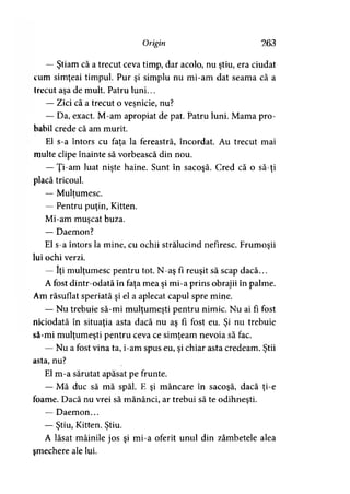 Origin 263
— Ştiam că a trecut ceva timp, dar acolo, nu ştiu, era ciudat
cum simţeai timpul. Pur şi simplu nu mi-am dat seama că a
trecut aşa de mult. Patru luni...
— Zici că a trecut o veşnicie, nu?> 9
— Da, exact. M-am apropiat de pat. Patru luni. Mama pro­
babil crede că am murit.
El s-a întors cu faţa la fereastră, încordat. Au trecut mai
multe clipe înainte să vorbească din nou.
— Ţi-am luat nişte haine. Sunt în sacoşă. Cred că o să-ţi
placă tricoul.
— Mulţumesc.>
— Pentru puţin, Kitten.
Mi-am muşcat buza.
— Daemon?
El s-a întors la mine, cu ochii strălucind nefiresc. Frumoşii
lui ochi verzi.
— îţi mulţumesc pentru tot. N-aş fi reuşit să scap dacă...
A fost dintr-odată în faţa mea şi mi-a prins obrajii în palme.
Am răsuflat speriată şi el a aplecat capul spre mine.
— Nu trebuie să-mi mulţumeşti pentru nimic. Nu ai fi fost
niciodată în situaţia asta dacă nu aş fi fost eu. Şi nu trebuie
să-mi mulţumeşti pentru ceva ce simţeam nevoia să fac.
— Nu a fost vina ta, i-am spus eu, şi chiar asta credeam. Ştii
asta, nu?
El m-a sărutat apăsat pe frunte.
— Mă duc să mă spăl. E şi mâncare în sacoşă, dacă ţi-e
foame. Dacă nu vrei să mănânci, ar trebui să te odihneşti.
— Daemon...
— Ştiu, Kitten. Ştiu.> * i
A lăsat mâinile jos şi mi-a oferit unul din zâmbetele alea
şmechere ale lui.
 