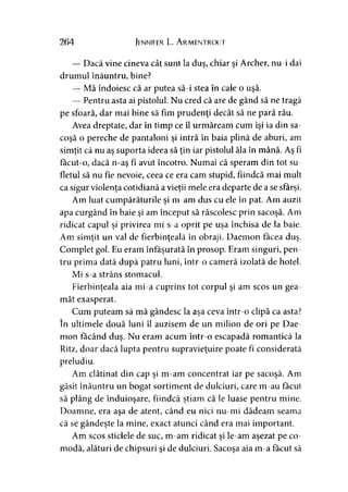 264 Jennifer L. A rmentrout
— Dacă vine cineva cât sunt la duş, chiar şi Archer, nu-i dai
drumul înăuntru, bine?
— Mă îndoiesc că ar putea să-i stea în cale o uşă.
— Pentru asta ai pistolul. Nu cred că are de gând să ne tragă
pe sfoară, dar mai bine să fim prudenţi decât să ne pară rău.
Avea dreptate, dar în timp ce îl urmăream cum îşi ia din sa­
coşă o pereche de pantaloni şi intră în baia plină de aburi, am
simţit că nu aş suporta ideea să ţin iar pistolul ăla în mână. Aş fi
făcut-o, dacă n-aş fi avut încotro. Numai că speram din tot su­
fletul să nu fie nevoie, ceea ce era cam stupid, fiindcă mai mult
ca sigur violenţa cotidiană a vieţii mele era departe de a se sfârşi.
Am luat cumpărăturile şi m-am dus cu ele în pat. Am auzit
apa curgând în baie şi am început să răscolesc prin sacoşă. Am
ridicat capul şi privirea mi s-a oprit pe uşa închisă de la baie.
Am simţit un val de fierbinţeală în obraji. Daemon făcea duş.
Complet gol. Eu eram înfăşurată în prosop. Eram singuri, pen­
tru prima dată după patru luni, într-o cameră izolată de hotel.
Mi s-a strâns stomacul.
Fierbinţeala aia mi-a cuprins tot corpul şi am scos un gea­
măt exasperat.
Cum puteam să mă gândesc la aşa ceva într-o clipă ca asta?
în ultimele două luni îl auzisem de un milion de ori pe Dae­
mon făcând duş. Nu eram acum într-o escapadă romantică la
Ritz, doar dacă lupta pentru supravieţuire poate fi considerată
preludiu.
Am clătinat din cap şi m-am concentrat iar pe sacoşă. Am
găsit înăuntru un bogat sortiment de dulciuri, care m-au făcut
să plâng de înduioşare, fiindcă ştiam că le luase pentru mine.
Doamne, era aşa de atent, când eu nici nu-mi dădeam seama
că se gândeşte la mine, exact atunci când era mai important.
Am scos sticlele de suc, m-am ridicat şi le-am aşezat pe co­
modă, alături de chipsuri şi de dulciuri. Sacoşa aia m-a făcut să
 