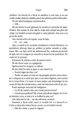 Origin 265
zâmbesc. Iar tricoul m-a făcut să zâmbesc si mai tare, si m-am» 9 y
simţit ciudat când am zâmbit, parcă îmi plesnea pielea obrazului.
M-am uitat la păpuşa-extraterestru.
— DB...
M-am întors în pat; găsisem în sacoşă şi o pereche de şlapi.
Perfect. Nu voiam să mai văd în viaţa mea tenişii ăia plini de
sânge. La fundul sacoşei am găsit o cutie pătrată. Am scos-o şi
pe ea de acolo.
Am căscat ochii cât cepele, roşie la faţă.
— O... oo...uau.
Apa s-a oprit şi în secunda următoare a intrat Daemon, cu
pantalonii atârnaţi lejer pe şolduri şi pielea umedă şi sclipi­
toare. Mi s-au lipit ochii de abdomenul lui, vedeam picăturile
de apă care se scurgeau pe muşchi şi alunecau în pantaloni. Eu
eram tot în prosop.
Şi ţineam în mână o cutie de prezervative.
M-am făcut roşie ca o gărgăriţă.
Sprânceana lui neagră s-a ridicat.
M-am uitat la cutie şi apoi m-am uitat la el.
— Foarte sigur pe tine, nu?
— Prefer să spun că sunt un tip pregătit pentru orice situa­
ţie, a răspuns şi a venit spre pat cu un mers legănat, care numai
lui îi venea bine. Cu toate că sunt puţin cam dezamăgit că nu
au pe ele feţe de extraterestru, cum au toate lucrurile de pe aici.
Eram aproape sufocată de indignare.
— Ce fel de motel e ăla care vinde prezervative?
— Genul meu preferat? Mi-a luat cutia dintre degete. Şi, în loc
să mănânci ceva, ai stat şi te-ai holbat la asta, nu?
Am izbucnit în râs - un râs adevărat, normal.
Daemon a făcut ochii mari si verdele lor s-a intensificat.y
Cutia a căzut din mâna lui pe covor, cu un bufnet moale.
— Mai fa o dată, a spus el, răguşit.
 