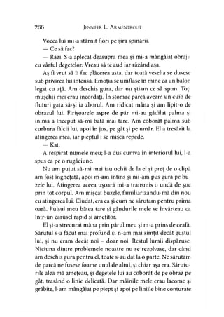 266 Jennifer L. A rmentrout
Vocea lui mi-a stârnit fiori pe şira spinării.
— Ce să fac?
— Râzi. S-a aplecat deasupra mea şi mi-a mângâiat obrajii
cu vârful degetelor. Vreau să te aud iar râzând aşa.
Aş fi vrut să îi fac plăcerea asta, dar toată veselia se dusese
sub privirea lui intensă. Emoţia se umflase în mine ca un balon
legat cu aţă. Am deschis gura, dar nu ştiam ce să spun. Toţi
muşchii mei erau încordaţi. în stomac parcă aveam un cuib de
fluturi gata să-şi ia zborul. Am ridicat mâna şi am lipit-o de
obrazul lui. Firişoarele aspre de păr mi-au gâdilat palma şi
inima a început să-mi bată mai tare. Am coborât palma sub
curbura fălcii lui, apoi în jos, pe gât şi pe umăr. El a tresărit la
atingerea mea, iar pieptul i se mişca repede.
— Kat.
A respirat numele meu; l-a dus cumva în interiorul lui, l-a
spus ca pe o rugăciune.
Nu am putut să-mi mai iau ochii de la el şi preţ de o clipă
am fost îngheţată, apoi m-am întins şi mi-am pus gura pe bu­
zele lui. Atingerea aceea uşoară mi-a transmis o undă de şoc
prin tot corpul. Am mişcat buzele, familiarizându-mă din nou
cu atingerea lui. Ciudat, era ca şi cum ne sărutam pentru prima
oară. Pulsul meu bătea tare şi gândurile mele se învârteau ca
într-un carusel rapid şi ameţitor.
El şi-a strecurat mâna prin părul meu şi m-a prins de ceafa.
Sărutul s-a făcut mai profund şi n-am mai simţit decât gustul
lui, şi nu eram decât noi - doar noi. Restul lumii dispăruse.
Niciuna dintre problemele noastre nu se rezolvase, dar când
am deschis gura pentru el, toate s-au dat la o parte. Ne sărutam
de parcă ne fusese foame unul de altul, şi chiar aşa era. Sărutu­
rile alea mă ameţeau, şi degetele lui au coborât de pe obraz pe
gât, trasând o linie delicată. Dar mâinile mele erau lacome şi
grăbite, l-am mângâiat pe piept şi apoi pe liniile bine conturate
 