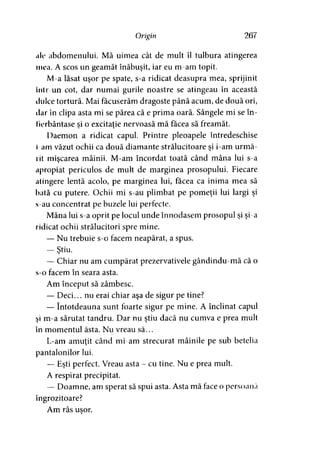 Origin 267
«Ic abdomenului. Mă uimea cât de mult îl tulbura atingerea
mea. A scos un geamăt înăbuşit, iar eu m-am topit.
M-a lăsat uşor pe spate, s-a ridicat deasupra mea, sprijinit
Intr-un cot, dar numai gurile noastre se atingeau în această
dulce tortură. Mai făcuserăm dragoste până acum, de două ori,
dar în clipa asta mi se părea că e prima oară. Sângele mi se în­
fierbântase si o excitaţie nervoasă mă făcea să freamăt.> y
Daemon a ridicat capul. Printre pleoapele întredeschise
I am văzut ochii ca două diamante strălucitoare şi i-am urmă­
rit mişcarea mâinii. M-am încordat toată când mâna lui s-a
apropiat periculos de mult de marginea prosopului. Fiecare
atingere lentă acolo, pe marginea lui, facea ca inima mea să
bată cu putere. Ochii mi s-au plimbat pe pomeţii lui largi şi
s-au concentrat pe buzele lui perfecte.
Mâna lui s-a oprit pe locul unde înnodasem prosopul şi şi-a
ridicat ochii strălucitori spre mine.
— Nu trebuie s-o facem neapărat, a spus.
— Ştiu.y
— Chiar nu am cumpărat prezervativele gândindu-mă că o
s-o facem în seara asta.
Am început să zâmbesc.
— Deci... nu erai chiar aşa de sigur pe tine?
— întotdeauna sunt foarte sigur pe mine. A înclinat capul
şi m-a sărutat tandru. Dar nu ştiu dacă nu cumva e prea mult
în momentul ăsta. Nu vreau să...
L-am amuţit când mi-am strecurat mâinile pe sub betelia
pantalonilor lui.
— Eşti perfect. Vreau asta - cu tine. Nu e prea mult.
A respirat precipitat.
— Doamne, am sperat să spui asta. Asta mă face o persoană
îngrozitoare?
Am râs uşor.y
 