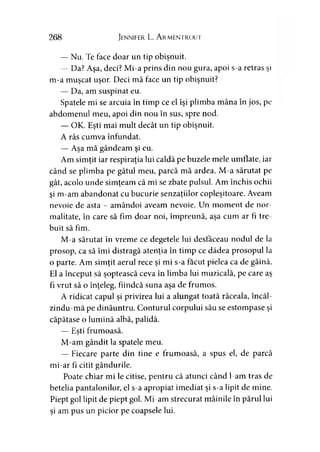 268 Jennifer L. A rmentrout
— Nu. Te face doar un tip obişnuit.
— Da? Aşa, deci? Mi-a prins din nou gura, apoi s-a retras şi
m-a muşcat uşor. Deci mă face un tip obişnuit?
— Da, am suspinat eu.
Spatele mi se arcuia în timp ce el îşi plimba mâna în jos, pe
abdomenul meu, apoi din nou în sus, spre nod.
— OK. Eşti mai mult decât un tip obişnuit.
A râs cumva înfundat.
— Aşa mă gândeam şi eu.
Am simţit iar respiraţia lui caldă pe buzele mele umflate, iar
când se plimba pe gâtul meu, parcă mă ardea. M-a sărutat pe
gât, acolo unde simţeam că mi se zbate pulsul. Am închis ochii
şi m-am abandonat cu bucurie senzaţiilor copleşitoare. Aveam
nevoie de asta - amândoi aveam nevoie. Un moment de nor-
malitate, în care să fim doar noi, împreună, aşa cum ar fi tre­
buit să fim.
M-a sărutat în vreme ce degetele lui desfăceau nodul de la
prosop, ca să îmi distragă atenţia în timp ce dădea prosopul la
o parte. Am simţit aerul rece şi mi s-a făcut pielea ca de găină.
El a început să şoptească ceva în limba lui muzicală, pe care aş
fi vrut să o înţeleg, fiindcă suna aşa de frumos.
A ridicat capul şi privirea lui a alungat toată răceala, încăl-
zindu-mă pe dinăuntru. Conturul corpului său se estompase şi
căpătase o lumină albă, palidă.
— Eşti frumoasă.
M-am gândit la spatele meu.
— Fiecare parte din tine e frumoasă, a spus el, de parcă
mi-ar fi citit gândurile.
Poate chiar mi le citise, pentru că atunci când l-am tras de
betelia pantalonilor, el s-a apropiat imediat şi s-a lipit de mine.
Piept gol lipit de piept gol. Mi-am strecurat mâinile în părul lui
şi am pus un picior pe coapsele lui.
 