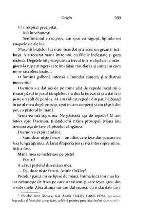 Origin 269
IUa respirat precipitat.
Mă înnebuneşti.y
Sentimentul e reciproc, am spus eu răguşit, lipindu-mi
umpsele de ale lui.
Muşchii braţelor lui s-au încordat şi a scos un geamăt înă­
buşii. A strecurat mâna între noi, cu fălcile încleştate şi gura
•li Ansă. Degetele lui pricepute au trecut într-o clipă de la mân-
UAini Ia nişte atingeri care îmi tăiau răsuflarea şi simţeam cum
ml sc răscolesc toate...
0 lumină galbenă intensă a inundat camera şi a distrus
momentul.
Daemon s-a dat jos de pe mine atât de repede încât mi-a
ftburat părul în jurul tâmplelor, s-a dus la fereastră şi a dat la o
(hirte un colţ de perdea. M-am ridicat repede din pat, bâjbâind
In jurul meu după prosop, apoi m-am acoperit şi am ţâşnit din
|>ul, cu pistolul în mână.
Teroarea mă sugruma. Ne găsiseră aşa de repede? M-am
întors spre Daemon, ţinându-mi strâns prosopul. Mâna îmi
Ireniura aşa de tare că pistolul zăngănea.
1 )aemon a expirat adânc.
—Sunt doar nişte faruri - un idiot care iese din parcare cu
Iuza lungă aprinsă. A lăsat draperia jos şi s-a întors spre mine.
Alât a fost.
Mâna mea se încleştase pe pistol.
— Faruri?
A văzut pistolul din mâna mea.
— Da, doar nişte faruri, Annie Oakley1.
Pistolul parcă mi se lipise de mână. Inima încă îmi mai bă-
tea nebuneşte de frica pe care o trăisem şi care ieşea greu din
venele mele. Abia atunci mi-am dat seama, cu o claritate care
1 Phoebe Ann Moses, zisă Annie Oakley (1860-1926), personaj
legendar al Vestului american, celebră pentru precizia tirului său (n.red.).
 