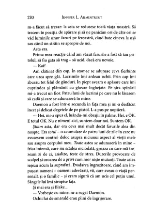 270 Jennifer L. A rmentrout
m-a făcut să tresar: la asta se redusese toată viaţa noastră. Să
trecem în poziţia de apărare şi să ne panicăm ori de câte ori se
văd luminile unor faruri pe fereastră, când bate cineva la uşă
sau când un străin se apropie de noi.
Asta era.
Prima mea reacţie când am văzut farurile a fost să iau pis-
toiul, să fiu gata să trag - să ucid, dacă era nevoie.
— Kat?
Am clătinat din cap. în stomac se adunase ceva fierbinte
care urca spre gât. Lacrimile îmi ardeau ochii. Prin cap îmi
zburau tot felul de gânduri. în piept aveam o apăsare care îmi
cuprindea şi plămânii cu gheare îngheţate. Pe şira spinării
mi-a trecut un fior. Patru luni de lacrimi pe care nu le lăsasem
să cadă şi care se adunaseră în mine.
Daemon a fost într-o secundă în faţa mea şi mi-a desfăcut
încet şi delicat degetele de pe pistol. L-a pus pe noptieră.
— Hei, mi-a spus el, luându-mi obrajii în palme. Hei, e OK.
E totul OK. Nu e nimeni aici, suntem doar noi. Suntem OK.
Ştiam asta, dar era ceva mai mult decât farurile alea din»
noapte. Era totul - o acumulare de patru luni de zile în care nu
avusesem control deloc asupra niciunui aspect al vieţii mele
sau asupra corpului meu. Toate astea se adunaseră în mine -
frica intensă, care nu scădea niciodată, groaza cu care mă tre
zeam zi de zi, analize, teste de stres. Durerile provocate de
scalpel şi oroarea de a privi cum mor nişte mutanţi. Toate astea
ieşeau acum la suprafaţă. Evadarea îngrozitoare, când am îm­
puşcat oameni - oameni adevăraţi, vii, care aveau o viaţă per­
sonală şi o familie - şi eram sigură că am ucis cel puţin unul.
Sângele lui îmi stropise faţa.
Şi mai era şi Blake...
— Vorbeşte cu mine, m-a rugat Daemon.
Ochii lui de smarald erau plini de îngrijorare.
 
