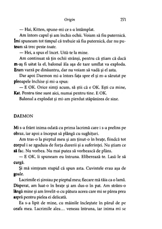 Origin 271
— Hai, Kitten, spune-mi ce s-a întâmplat.
Am întors capul şi am închis ochii. Voiam să fiu puternică,
îmi spuneam tot timpul că trebuie să fiu puternică, dar nu pu­
team să trec peste toate.
— Hei, a spus el încet. Uită-te la mine.
Am continuat să ţin ochii strânşi, pentru că ştiam că dacă
m-aş fi uitat la el, balonul ăla aşa de tare umflat va exploda.
Eram varză pe dinăuntru, dar nu voiam să vadă şi el asta.
Dar apoi Daemon mi-a întors faţa spre el şi m-a sărutat pe
pleoapele închise şi mi-a spus:
— E OK. Orice simţi acum, să ştii că e OK. Eşti cu mine,
Kat. Pentru tine sunt aici, numai pentru tine. E OK.
Balonul a explodat şi mi-am pierdut stăpânirea de sine.
DAEMON
Mi s-a frânt inima odată cu prima lacrimă care i s-a prelins pe
obraz, iar apoi a început să plângă cu sughiţuri.
Am tras-o la pieptul meu şi am ţinut-o în braţe, fiindcă tot
corpul i se zguduia de forţa durerii şi a suferinţei. Nu ştiam ce
l&fac. Nu vorbea. Nu mai putea să vorbească de plâns.
— E OK, îi spuneam eu întruna. Eliberează-te. Lasă-le să
curgă.
Şi mă simţeam stupid că spun asta. Cuvintele erau aşa de
goale.
Lacrimile ei şiroiau pe pieptul meu; fiecare mă tăia ca o lamă.
Disperat, am luat-o în braţe şi am dus-o în pat. Am strâns-o
lângă mine şi am învelit-o cu pătura aceea care mi se părea prea
aspră pentru pielea ei delicată.
Ea s-a lipit de mine, cu mâinile încleştate în părul de pe
ceafa mea. Lacrimile alea... veneau întruna, iar inima mi se
 