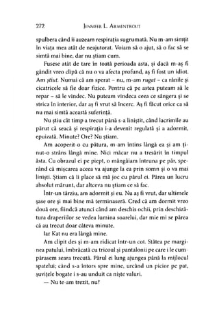 272 Jennifer L. Armentrout
spulbera când îi auzeam respiraţia sugrumată. Nu m-am simţit
în viaţa mea atât de neajutorat. Voiam să o ajut, să o fac să se
simtă mai bine, dar nu ştiam cum.
Fusese atât de tare în toată perioada asta, şi dacă m-aş fi
gândit vreo clipă că nu o va afecta profund, aş fi fost un idiot.
Am ştiut. Numai că am sperat - nu, m-am rugat - ca rănile şi
cicatricele să fie doar fizice. Pentru că pe astea puteam să le
repar - să le vindec. Nu puteam vindeca ceea ce sângera şi se
strica în interior, dar as fi vrut să încerc. As fi făcut orice ca să
nu mai simtă această suferinţă.7
Nu ştiu cât timp a trecut până s-a liniştit, când lacrimile au
părut că seacă şi respiraţia i-a devenit regulată şi a adormit,
epuizată. Minute? Ore? Nu ştiam.
Am acoperit-o cu pătura, m-am întins lângă ea şi am ţi­
nut-o strâns lângă mine. Nici măcar nu a tresărit în timpul
ăsta. Cu obrazul ei pe piept, o mângâiam întruna pe păr, spe­
rând că mişcarea aceea va ajunge la ea prin somn şi o va mai
linişti. Ştiam că îi place să mă joc cu părul ei. Părea un lucru
absolut mărunt, dar altceva nu ştiam ce să fac.
într-un târziu, am adormit şi eu. Nu aş fi vrut, dar ultimele
şase ore şi mai bine mă terminaseră. Cred că am dormit vreo
două ore, fiindcă atunci când am deschis ochii, prin deschiză­
tura draperiilor se vedea lumina soarelui, dar mie mi se părea
că au trecut doar câteva minute.
Iar Kat nu era lângă mine.
Am clipit des şi m-am ridicat într-un cot. Stătea pe margi­
nea patului, îmbrăcată cu tricoul şi pantalonii pe care i le cum­
părasem seara trecută. Părul ei lung ajungea până la mijlocul
spatelui; când s-a întors spre mine, urcând un picior pe pat,
şuviţele bogate i s-au unduit ca nişte valuri.
— Nu te-am trezit, nu?
 