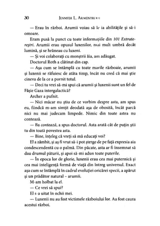 30 Jennifer L. A rmentrc >i11
— Erau în război. Arumii voiau să le ia abilităţile şi să-i
omoare.
Eram pusă la punct cu toate informaţiile din 101 Extrate-
reştri. Arumii erau opusul luxenilor, mai mult umbră decât
lumină, şi se hrăneau cu luxeni.
— Şi voi colaboraţi cu monştrii ăia, am adăugat.
Doctorul Roth a clătinat din cap.
— Aşa cum se întâmplă cu toate marile războaie, arumii
şi luxenii se răfuiesc de atâta timp, încât nu cred că mai ştie
cineva de la ce a pornit totul.
— Deci tu vrei să-mi spui că arumii şi luxenii sunt un fel de
Fâşie Gaza intergalactică?
Archer a pufnit.
— Nici măcar nu ştiu de ce vorbim despre asta, am spus
eu, fiindcă m-am simţit deodată aşa de obosită, încât parcă
nici nu mai judecam limpede. Nimic din toate astea nu
contează.
— Ba contează, a spus doctorul. Asta arată cât de puţin ştii
tu din toată povestea asta.
— Bine, înţeleg că vreţi să mă educaţi voi?
El a zâmbit, şi aş fi vrut să-i pot şterge de pe faţă expresia aia
condescendentă cu o palmă. Din păcate, asta ar fi însemnat să
dau drumul păturii, şi apoi să-mi adun toate puterile.
— în epoca lor de glorie, luxenii erau cea mai puternică şi
cea mai inteligenţă formă de viaţă din întreg universul. Exact
aşa cum se întâmplă în cadrul evoluţiei oricărei specii, a apărut
şi un prădător natural - arumii.
M-am holbat la el.
— Ce vrei să spui?
El s-a uitat în ochii mei.
— Luxenii nu au fost victimele războiului lor. Au fost cauza
acestui război.
 