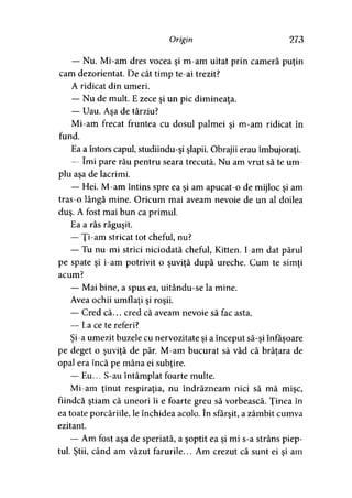 Origin 273
— Nu. Mi-am dres vocea şi m-am uitat prin cameră puţin
cam dezorientat. De cât timp te-ai trezit?
A ridicat din umeri.
— Nu de mult. E zece şi un pic dimineaţa.
— Uau. Aşa de târziu?
Mi-am frecat fruntea cu dosul palmei şi m-am ridicat în
fund.
Ea a întors capul, studiindu-şi şlapii. Obrajii erau îmbujoraţi.
— îmi pare rău pentru seara trecută. Nu am vrut să te um­
plu aşa de lacrimi.
— Hei. M-am întins spre ea şi am apucat-o de mijloc şi am
tras-o lângă mine. Oricum mai aveam nevoie de un al doilea
duş. A fost mai bun ca primul.
Ea a râs răguşit.
— Ţi-am stricat tot cheful, nu?
— Tu nu-mi strici niciodată cheful, Kitten. I-am dat părul
pe spate şi i-am potrivit o şuviţă după ureche. Cum te simţi
acum?
— Mai bine, a spus ea, uitându-se la mine.
Avea ochii umflaţi şi roşii.
— Cred că... cred că aveam nevoie să fac asta.
— La ce te referi?
Şi-a umezit buzele cu nervozitate şi a început să-şi înfăşoare
pe deget o şuviţă de păr. M-am bucurat să văd că brăţara de
opal era încă pe mâna ei subţire.
— Eu... S-au întâmplat foarte multe.
Mi-am ţinut respiraţia, nu îndrăzneam nici să mă mişc,
fiindcă ştiam că uneori îi e foarte greu să vorbească. Ţinea în
ea toate porcăriile, le închidea acolo. în sfârşit, a zâmbit cumva
ezitant.
— Am fost aşa de speriată, a şoptit ea şi mi s-a strâns piep­
tul. Ştii, când am văzut farurile... Am crezut că sunt ei şi am
 