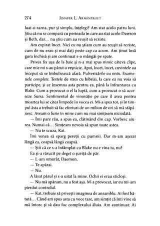 274 Jennifer L. Armentrout
luat-o razna, pur şi simplu, înţelegi? Am stat acolo patru luni.
Ştiu că nu se compară cu perioada în care au stat acolo Dawson
şi Beth, dar... nu ştiu cum au reuşit să reziste.
Am expirat încet. Nici eu nu ştiam cum au reuşit să reziste,
cum de nu erau şi mai daţi peste cap ca acum. Am ţinut însă
gura închisă şi am continuat s-o mângâi pe spate.
Privea fix uşa de la baie şi n-a mai spus nimic câteva clipe,
care mie mi s-au părut o veşnicie. Apoi, încet, încet, cuvintele au
început să se îmbulzească afară. Pulverizările cu onix. Exame­
nele complete. Testele de stres cu hibrizi, la care ea nu voia să
participe, şi ce însemna asta pentru ea, până la înfruntarea cu
Blake. Cum a provocat-o el la luptă, cum a provocat-o să acce­
seze Sursa. Sentimentul de vinovăţie pe care îl avea pentru
moartea lui se citea limpede în vocea ei. Mi-a spus tot, şi în tim­
pul ăsta a trebuit să fac eforturi de un milion de ori să mă stăpâ­
nesc. Aveam o furie în mine cum nu mai simţisem niciodată.
— îmi pare rău, a spus ea, clătinând din cap. Vorbesc aiu­
rea. Numai că... Simţeam nevoia să spun toate astea.
— Nu te scuza, Kat.
îmi venea să sparg pereţii cu pumnii. Dar m-am aşezat
lângă ea, coapsă lângă coapsă.
— Ştii că ce s-a întâmplat cu Blake nu e vina ta, nu?
Ea şi-a răsucit pe deget o şuviţă de păr.
— L-am omorât, Daemon.
— Te apărai.
— Nu.
A lăsat părul şi s-a uitat la mine. Ochii ei erau sticloşi.
— Nu mă apăram, nu a fost aşa. M-a provocat, iar eu mi-am
pierdut controlul.
— Kat, trebuie să priveşti imaginea de ansamblu. Ai fost bă­
tută. .. Când am spus asta cu voce tare, am simţit că îmi vine să
mă întorc şi să dau foc complexului ăluia. Am continuat: Ai
 