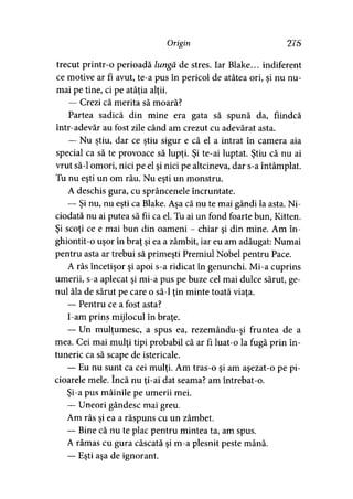 Origin 275
trecut printr-o perioadă lungă de stres. Iar Blake... indiferent
ce motive ar fi avut, te-a pus în pericol de atâtea ori, şi nu nu­
mai pe tine, ci pe atâţia alţii.
— Crezi că merita să moară?
Partea sadică din mine era gata să spună da, fiindcă
intr-adevăr au fost zile când am crezut cu adevărat asta.
— Nu ştiu, dar ce ştiu sigur e că el a intrat în camera aia
special ca să te provoace să lupţi. Şi te-ai luptat. Ştiu că nu ai
vrut să-l omori, nici pe el şi nici pe altcineva, dar s-a întâmplat.
Tu nu eşti un om rău. Nu eşti un monstru.
A deschis gura, cu sprâncenele încruntate.
— Şi nu, nu eşti ca Blake. Aşa că nu te mai gândi la asta. Ni­
ciodată nu ai putea să fii ca el. Tu ai un fond foarte bun, Kitten.
Şi scoţi ce e mai bun din oameni - chiar şi din mine. Am în-
ghiontit-o uşor în braţ şi ea a zâmbit, iar eu am adăugat: Numai
pentru asta ar trebui să primeşti Premiul Nobel pentru Pace.
A râs încetişor şi apoi s-a ridicat în genunchi. Mi-a cuprins
umerii, s-a aplecat şi mi-a pus pe buze cel mai dulce sărut, ge­
nul ăla de sărut pe care o să-l ţin minte toată viaţa.
— Pentru ce a fost asta?
I-am prins mijlocul în braţe.
— Un mulţumesc, a spus ea, rezemându-şi fruntea de a
mea. Cei mai mulţi ţipi probabil că ar fi luat-o la fugă prin în­
tuneric ca să scape de istericale.
— Eu nu sunt ca cei mulţi. Am tras-o şi am aşezat-o pe pi­
cioarele mele. încă nu ti-ai dat seama? am întrebat-o.
Şi-a pus mâinile pe umerii mei.
— Uneori gândesc mai greu.
Am râs şi ea a răspuns cu un zâmbet.
— Bine că nu te plac pentru mintea ta, am spus.
A rămas cu gura căscată şi m-a plesnit peste mână.
— Eşti aşa de ignorant.
 