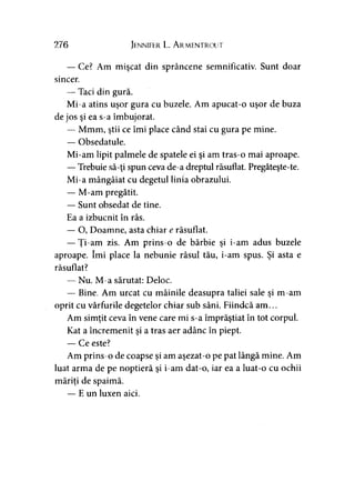276 Jennifer L. Armentrout
— Ce? Am mişcat din sprâncene semnificativ. Sunt doar
sincer.
— Taci din gură.
Mi-a atins uşor gura cu buzele. Am apucat-o uşor de buza
de jos şi ea s-a îmbujorat.
— Mmm, ştii ce îmi place când stai cu gura pe mine.
— Obsedatule.
Mi-am lipit palmele de spatele ei şi am tras-o mai aproape.
—Trebuie să-ţi spun ceva de-a dreptul răsuflat. Pregăteşte-te.
Mi-a mângâiat cu degetul linia obrazului.
— M-am pregătit.
— Sunt obsedat de tine.
Ea a izbucnit în râs.
— O, Doamne, asta chiar e răsuflat.
— Ţi-am zis. Am prins-o de bărbie şi i-am adus buzele
aproape. îmi place la nebunie râsul tău, i-am spus. Şi asta e
răsuflat?
— Nu. M-a sărutat: Deloc.
— Bine. Am urcat cu mâinile deasupra taliei sale şi m-am
oprit cu vârfurile degetelor chiar sub sâni. Fiindcă am...
Am simţit ceva în vene care mi s-a împrăştiat în tot corpul.
Kat a încremenit şi a tras aer adânc în piept.
— Ce este?
Am prins-o de coapse şi am aşezat-o pe pat lângă mine. Am
luat arma de pe noptieră şi i-am dat-o, iar ea a luat-o cu ochii
măriţi de spaimă.
— E un luxen aici.
 