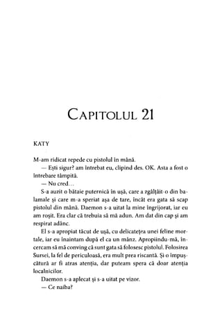 Capitolul 21
KATY
M-am ridicat repede cu pistolul în mână.
— Eşti sigur? am întrebat eu, clipind des. OK. Asta a fost o
întrebare tâmpită.
— Nu cred...
S-a auzit o bătaie puternică în uşă, care a zgâlţâit-o din ba­
lamale şi care m-a speriat aşa de tare, încât era gata să scap
pistolul din mână. Daemon s-a uitat la mine îngrijorat, iar eu
am roşit. Era clar că trebuia să mă adun. Am dat din cap şi am
respirat adânc.
El s-a apropiat tăcut de uşă, cu delicateţea unei feline mor­
tale, iar eu înaintam după el ca un mânz. Apropiindu-mă, în­
cercam să mă conving că sunt gata să folosesc pistolul. Folosirea
Sursei, la fel de periculoasă, era mult prea riscantă. Şi o împuş­
cătură ar fi atras atenţia, dar puteam spera că doar atenţia
localnicilor.
Daemon s-a aplecat şi s-a uitat pe vizor.
— Ce naiba?
 