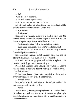 278 Jennifer L. Armentrout
-C e ?
Parcă mi s-a oprit inima.
El s-a uitat la mine peste umăr.
— E Paris - luxenul ăla care era cu Luc.
Mi-a trebuit o clipă să-mi amintesc cine era... luxenul ăla
blond si frumuşel care fusese cu Luc în club.* >
— E prietenos?
— O să vedem.
Daemon şi-a îndreptat umerii şi a deschis puţin uşa. Nu
vedeam nimic în afară de spatele lui gol şi, dacă ar fi fost să
rămân înţepenită aşa, măcar aveam la ce mă uita.
— Sunt surprins să ne vedem tocmai aici, a spus el.
— Crezi că ar trebui să fii surprins? a venit răspunsul.
— Spune-mi tu. De ce eşti aici? Şi de ce nu te-aş proiecta
direct în săptămâna viitoare.
îmi transpirase mâna pe pistol. Daemon nu ar face asta cu
adevărat. Ba, stai. Ar face-o, oricât ar fi de riscant.
— Fiindcă asta ar atrage prea mult atenţia, a replicat Paris
cu voce calmă. Şi, pe urmă, nu sunt singur.
Probabil că Daemon a mai văzut pe cineva, fiindcă umerii
lui s-au relaxat o fracţiune de centimetru şi s-a dat la o parte.
— în fine, intră.
Paris a intrat în cameră cu pasul lung şi sigur. A aruncat o
privire spre mine şi spre arma din mâna mea.
— Frumos tricou.
M-am uitat în jos, fiindcă uitasem că sunt îmbrăcată cu tri­
coul cu autostrada extratereştrilor.
— Mersi.
Apoi a intrat şi Archer, proaspăt şi curat. Nu semăna de ni-
cio culoare cu unul care şi-a petrecut noaptea alergând prin
deşert. Suspiciunea m-a cuprins ca otrava unei buruieni. S-a
uitat la Daemon.
 
