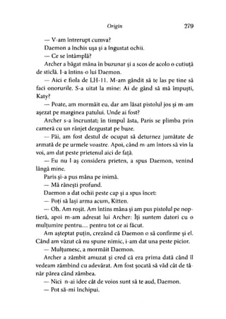 Origin 279
— V-am întrerupt cumva?
Daemon a închis uşa şi a îngustat ochii.
— Ce se întâmplă?
Archer a băgat mâna în buzunar şi a scos de acolo o cutiuţă
de sticlă. I-a întins-o lui Daemon.
— Aici e fiola de LH-11. M-am gândit să te las pe tine să
faci onorurile. S-a uitat la mine: Ai de gând să mă împuşti,
Katy?
— Poate, am mormăit eu, dar am lăsat pistolul jos şi m-am
aşezat pe marginea patului. Unde ai fost?
Archer s-a încruntat; în timpul ăsta, Paris se plimba prin
cameră cu un rânjet dezgustat pe buze.
— Păi, am fost destul de ocupat să deturnez jumătate de
armată de pe urmele voastre. Apoi, când m-am întors să vin la
voi, am dat peste prietenul aici de faţă.
— Eu nu l-aş considera prieten, a spus Daemon, venind
lângă mine.
Paris şi-a pus mâna pe inimă.
— Mă răneşti profund.
Daemon a dat ochii peste cap şi a spus încet:
— Poţi să laşi arma acum, Kitten.> > '
— Oh. Am roşit. Am întins mâna şi am pus pistolul pe nop­
tieră, apoi m-am adresat lui Archer: îţi suntem datori cu o
mulţumire pentru... pentru tot ce ai făcut.
Am aşteptat puţin, crezând că Daemon o să confirme şi el.
Când am văzut că nu spune nimic, i-am dat una peste picior.
— Mulţumesc, a mormăit Daemon.
Archer a zâmbit amuzat şi cred că era prima dată când îl
vedeam zâmbind cu adevărat. Am fost şocată să văd cât de tâ­
năr părea când zâmbea.
— Nici n-ai idee cât de voios sunt să te aud, Daemon.
— Pot să-mi închipui.
 