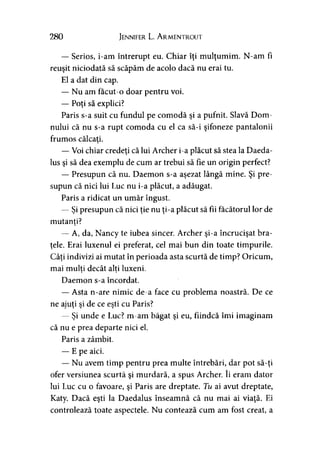 280 Jennifer L. A rmentrout
— Serios, i-am întrerupt eu. Chiar îţi mulţumim. N-am fi
reuşit niciodată să scăpăm de acolo dacă nu erai tu.
El a dat din cap.
— Nu am facut-o doar pentru voi.
— Poţi să explici?
Paris s-a suit cu fundul pe comodă şi a pufnit. Slavă Dom­
nului că nu s-a rupt comoda cu el ca să-i şifoneze pantalonii
frumos călcaţi.
— Voi chiar credeţi că lui Archer i-a plăcut să stea la Daeda-
lus şi să dea exemplu de cum ar trebui să fie un origin perfect?
— Presupun că nu. Daemon s-a aşezat lângă mine. Şi pre­
supun că nici lui Luc nu i-a plăcut, a adăugat.
Paris a ridicat un umăr îngust.
— Şi presupun că nici ţie nu ţi-a plăcut să fii făcătorul lor de
mutanti?>
— A, da, Nancy te iubea sincer. Archer şi-a încrucişat bra­
ţele. Erai luxenul ei preferat, cel mai bun din toate timpurile.
Câţi indivizi ai mutat în perioada asta scurtă de timp? Oricum,
mai mulţi decât alţi luxeni.y y
Daemon s-a încordat.
— Asta n-are nimic de-a face cu problema noastră. De ce
ne ajuţi şi de ce eşti cu Paris?
— Şi unde e Luc? m-am băgat şi eu, fiindcă îmi imaginam
că nu e prea departe nici el.
Paris a zâmbit.
— E pe aici.
— Nu avem timp pentru prea multe întrebări, dar pot să-ţi
ofer versiunea scurtă şi murdară, a spus Archer. îi eram dator
lui Luc cu o favoare, şi Paris are dreptate. Tu ai avut dreptate,
Katy. Dacă eşti la Daedalus înseamnă că nu mai ai viaţă. Ei
controlează toate aspectele. Nu contează cum am fost creat, a
 
