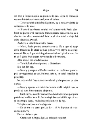 Origin 281
zis el şi a întins mâinile cu palmele în sus. Ceea ce contează,
ceea ce întotdeauna contează, este să trăiesc.
— De ce acum? a întrebat Daemon, cu o notă evidentă de
neîncredere în voce.
— Şi asta-i întrebarea anului, nu? a intervenit Paris, zâm­
bind de parcă ar fi luat nişte tranchilizante sau ceva. De ce a
ales Archer chiar momentul ăsta ca să rişte totul - viata lui,? > '
atâta viaţă câtă avea el.
Archer s-a uitat întunecat la luxen.
— Mersi, Paris, pentru completarea ta. Nu e uşor să scapi
de la Daedalus. în afară de Luc si încă vreo câţiva, n-a reuşit> > * >
nimeni. Da, aş fi putut să fug de o sută de ori până acum, dar
m-ar fi găsit. Mai aveam nevoie şi de o diversiune.
Abia atunci mi-am dat seama.
— Te-ai folosit de noi pentru o diversiune.
El a dat din cap.
— Nancy şi sergentul Dasher sunt acum mult mai preocu­
paţi să vă găsească pe voi. Nu mai sunt eu în capul listei lor de
priorităţi.
încordarea lui Daemon era evidentă şi din postura pe care
o avea.
— Nancy spunea că există în lumea reală origini care se
prefac că sunt fiinţe umane obişnuite.
— Sunt câţiva, a confirmat Archer. Mă îndoiesc că pot pune
probleme în clipa asta. Ei duc o viaţă foarte vizibilă, aşa că n-o
să se apropie la mai mult de zece kilometri de noi.
Totuşi era ceva ce nu înţelegeam.
— De ce nu ţi-a cerut ţie Luc LH-11? Ar fi putut să te as­
cundă undeva.
Paris a râs încetişor.>
— Crezi că în nebunia lui Luc există si raţiune?5 )
 