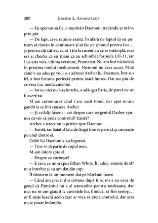 282 Jennifer L. A rmentrout
— Eu speram să fie, a mormăit Daemon, trecându-şi mâna
prin păr.
— De fapt, ceva raţiune există. în afară de faptul că eu pu­
team să rămân în continuare şi să fac pe spionul pentru Luc...
şi pentru alţi câţiva, ca să-i ţin la curent cu ce se întâmplă, mai
era si chestia că eu ştiam că au schimbat formula LH-11, iary y '
Luc asta voia, ultima versiune, Prometeu. Nu am fost niciodată
în preajma noului medicament. Niciunul nu avea acces. Până
când v-au adus pe voi, i s-a adresat Archer lui Daemon. într-un
fel, a fost furtuna perfectă pentru toată lumea. Dar nu ştiu de
ce vrea Luc medicamentul.
— Iar eu nici nu l-aş întreba, a adăugat Paris, de parcă ne-ar
fi avertizat.
M-am cutremurat când i-am auzit tonul, dar apoi m-am
gândit la ce îmi spusese Archer.
— Şi ceilalţi luxeni - cei despre care sergentul Dasher spu­
nea că vor să preia controlul? Există?
Archer a strecurat o privire spre Daemon.
— Există, iar băiatul ăsta de lângă tine se pare că şi cunoaşte
pe unul dintre ei.
Ochii lui Daemon s-au îngustat.
— Ţine-te departe de capul meu.
M-am întors spre el.
— Despre ce vorbeşte?
— E ceva ce mi-a spus Ethan White. îţi aduci aminte de el?
m-a întrebat şi eu am dat din cap.
îl văzusem la un moment dat pe bătrânul luxen.
— Când am plecat din colonie după tine, mi-a zis ceva de
genul că Pământul nu e al oamenilor pentru totdeauna, dar
nici nu m-am gândit la cuvintele lui, fiindcă, să fim serioşi...
or fi nişte luxeni acolo care ar vrea să preia controlul, dar asta
nu se poate întâmpla.
 