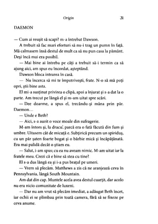 DAEMON
Origin 31
— Cum ai reuşit să scapi? m-a întrebat Dawson.
A trebuit să fac mari eforturi să nu-i trag un pumn în faţă.
Mă calmasem însă destul de mult ca să nu pun casa la pământ.
Deşi încă mai era posibil.
— Mai bine ai întreba pe câţi a trebuit să-i termin ca să
ajung aici, am spus eu încordat, aşteptând.
Dawson bloca intrarea în casă.
— Nu încerca să mi te împotriveşti, frate. N-o să mă poţi
opri, ştii bine asta.
El mi-a susţinut privirea o clipă, apoi a înjurat şi s-a dat la o
parte. Am trecut pe lângă el şi m-am uitat spre scări.
— Dee doarme, a spus el, trecându-şi mâna prin păr.
Daemon...
— Unde e Beth?
— Aici, s-a auzit o voce moale din sufragerie.
M-am întors şi, la dracu, parcă era o fată făcută din fum şi
umbre. Uitasem cât de micuţă e. Subţirică precum un spiriduş,
cu un păr şaten foarte bogat şi o bărbie mică şi încăpăţânată.
Era mai palidă decât o ştiam eu.
— Salut, i-am spus; cu ea nu aveam nimic. M-am uitat iar la
fratele meu. Crezi că e bine să stea cu tine?
El s-a dus lângă ea şi i-a pus braţul pe umeri.
— Vrem să plecăm. Matthews a zis că ne aranjează ceva în
Pennsylvania, lângă South Mountain.
Am dat din cap. Muntele acela avea destul cuarţit, dar acolo
nu era nicio comunitate de luxeni.
— Dar nu am vrut să plecăm imediat, a adăugat Beth încet,
iar ochii ei se plimbau prin toată camera, fără să se fixeze pe
ceva anume.
 