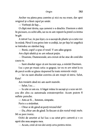 Origin 283
Archer nu părea prea convins şi nici eu nu eram, dar apoi
originul şi-a lăsat capul pe umăr.
— Vorbeşti de lup...
O clipă mai târziu, uşa camerei s-a deschis. Daemon a sărit
în picioare, cu ochii albi, iar eu m-am repezit la pistol cu inima
A A *
in gat.
A intrat Luc, în pas lejer, cu o sacoşă de plastic şi o cutie roz
în mână. Părul îi era prins într-o codiţă, iar pe faţa lui angelică
se întindea un zâmbet larg.
— Bună, copii! a spus el vesel. V-am adus gogoşi.
Am clipit uluită şi m-am relaxat puţin.
— Doamne, Dumnezeule, am crezut că fac atac de cord din
cauza ta.
— Sunt absolut sigur că am încuiat uşa, a mârâit Daemon.
Luc a pus pe masă cutia cu gogoşi, iar eu m-am uitat la ea
de parcă acolo se găsea răspunsul la toate misterele vieţii.
— Iar eu sunt absolut convins că am reuşit să intru. Salut,
Katy!
Am tresărit când mi-am auzit numele.
— Salut, Luc...
— Ia uite ce am eu. A băgat mâna în sacoşă şi a scos un tri­
cou din alea cu autostrada extraterestrilor. Acum putem fi
suflete-pereche.
— Asta ar fi... hmmm, simpatic.
Paris s-a strâmbat.
— Chiar ai de gând să porţi tricoul ăla?
— Da, chiar am de gând. în fiecare zi din restul vieţii mele.
Mi se pare ironic.
Ochii de ametist ai lui Luc s-au uitat prin cameră şi s-au
oprit din nou asupra mea.
— Acum, cred că voi doi aveţi ceva pentru mine.
 