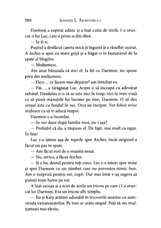 284 Jennifer. L. A rmentrout
Daemon a expirat adânc şi a luat cutia de sticlă, l-a arun­
cat-o lui Luc, care a prins-o din zbor.
— Ia-ti-o.
Puştiul a desfăcut caseta mică şi îngustă şi a răsuflat uşurat.
A închis-o apoi cu mare grijă şi a băgat-o în buzunarul de la
spate al blugilor.
— Mulţumesc.
Am avut bănuiala că nici el, la fel ca Daemon, nu spune
prea des mulţumesc.
— Deci... ce facem mai departe? am întrebat eu.
— Păi..., a tărăgănat Luc. Acum o să înceapă cu adevărat
rahatul. Daedalus n-o să se uite nici la timp, nici la vreo viaţă
ca să pună mânuţele lui lacome pe tine, Daemon. O să dea
oraşul ăsta cu fundul în sus. Deja au început. Vor folosi orice
mijloace ca să te aducă înapoi.
Daemon s-a încordat.
— Se vor duce după familia mea, nu-i aşa?
— Probabil că da, a răspuns el. De fapt, mai mult ca sigur,
în fine!
Luc s-a întors aşa de repede spre Archer, încât originul a
făcut un pas în spate.
— Am făcut rost de o maşină nouă.
— Nu, serios, a făcut Archer.
— Şi e loc destul pentru toţi cinci. Luc s-a întors spre mine
şi spre Daemon cu un zâmbet care nu prevestea nimic bun.
Am o surpriză pentru voi, copii. Dar mai întâi v-aş sugera să
puneţi nişte haine pe voi.
A luat sacoşa şi a scos de acolo un tricou pe care i l-a arun­
cat lui Daemon. Era un tricou alb, simplu.
— Eu şi Katy arătăm adorabil în tricourile noastre cu auto­
strada extraterestrilor. Pe tine ar arăta stupid. Poţi să-mi mul­
ţumeşti mai târziu.) 5
 