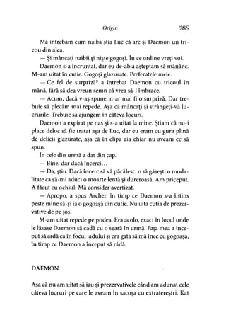 Origin 28S
Mă întrebam cum naiba ştia Luc că are şi Daemon un tri­
cou din alea.
— Şi mâncaţi naibii şi nişte gogoşi. în ce ordine vreţi voi.
Daemon s-a încruntat, dar eu de-abia aşteptam să mănânc.
M-am uitat în cutie. Gogoşi glazurate. Preferatele mele.
— Ce fel de surpriză? a întrebat Daemon cu tricoul în
mână, fără să dea vreun semn că vrea să-l îmbrace.
— Acum, dacă v-aş spune, n-ar mai fi o surpriză. Dar tre­
buie să plecăm mai repede. Aşa că mâncaţi şi strângeţi-vă lu­
crurile. Trebuie să ajungem în câteva locuri.
Daemon a expirat pe nas şi s-a uitat la mine. Ştiam că nu-i
place deloc să fie tratat aşa de Luc, dar eu eram cu gura plină
de delicii glazurate, aşa că în clipa aia chiar nu aveam ce să
spun.
în cele din urmă a dat din cap.
— Bine, dar dacă încerci...
— Da, ştiu. Dacă încerc să vă păcălesc, o să găseşti o moda­
litate ca să-mi aduci o moarte lentă şi dureroasă. Am priceput.
A făcut cu ochiul: Mă consider avertizat.
— Apropo, a spus Archer, în timp ce Daemon s-a întins
peste mine să-şi ia o gogoaşă din cutie. Nu uita cutia de prezer­
vative de pe jos.
M-am uitat repede pe podea. Era acolo, exact în locul unde
le lăsase Daemon să cadă cu o seară în urmă. Fata mea a înce-
put să ardă ca în focul iadului şi era gata să mă înec cu gogoaşa,
în timp ce Daemon a început să râdă.
DAEMON
Aşa că nu am uitat să iau şi prezervativele când am adunat cele
câteva lucruri pe care le aveam în sacoşa cu extratereştri. Kat
 
