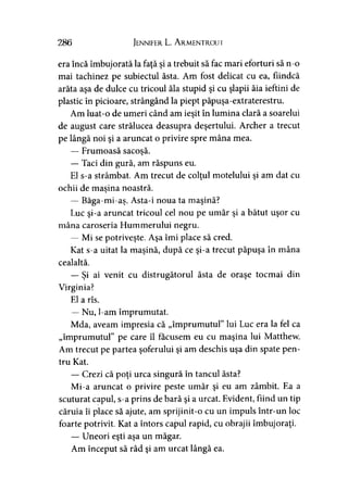 286 Jennifer L. Armentrout
era încă îmbujorată la faţă şi a trebuit să fac mari eforturi să n-o
mai tachinez pe subiectul ăsta. Am fost delicat cu ea, fiindcă
arăta aşa de dulce cu tricoul ăla stupid şi cu şlapii ăia ieftini de
plastic în picioare, strângând la piept păpuşa-extraterestru.
Am luat-o de umeri când am ieşit în lumina clară a soarelui
de august care strălucea deasupra deşertului. Archer a trecut
pe lângă noi şi a aruncat o privire spre mâna mea.
— Frumoasă sacosă.>
— Taci din gură, am răspuns eu.
El s-a strâmbat. Am trecut de colţul motelului şi am dat cu
ochii de maşina noastră.
— Bâga-mi-aş. Asta-i noua ta maşină?
Luc şi-a aruncat tricoul cel nou pe umăr şi a bătut uşor cu
mâna caroseria Hummerului negru.
— Mi se potriveşte. Aşa îmi place să cred.
Kat s-a uitat la maşină, după ce şi-a trecut păpuşa în mâna
cealaltă.
— Şi ai venit cu distrugătorul ăsta de oraşe tocmai din
Virginia?
El a rîs.
— Nu, l-am împrumutat.
Mda, aveam impresia că „împrumutul” lui Luc era la fel ca
„împrumutul” pe care îl făcusem eu cu maşina lui Matthew.
Am trecut pe partea şoferului şi am deschis uşa din spate pen­
tru Kat.
— Crezi că poţi urca singură în tancul ăsta?
Mi-a aruncat o privire peste umăr şi eu am zâmbit. Ea a
scuturat capul, s-a prins de bară şi a urcat. Evident, fiind un tip
căruia îi place să ajute, am sprijinit-o cu un impuls într-un loc
foarte potrivit. Kat a întors capul rapid, cu obrajii îmbujoraţi.
— Uneori eşti aşa un măgar.
Am început să râd şi am urcat lângă ea.
 