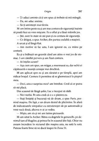 Origin 287
— Ţi-aduci aminte că ţi-am spus că trebuie să mă mângâi.
— Da, mi-aduc aminte.
— Să-ţi aminteşti mai târziu.
M-am întins peste ea şi am tras centura de siguranţă înainte
să poată face ea vreo mişcare. Ea a oftat şi a lăsat mâinile jos.
— Ştii, sunt în stare să-mi pun şi eu centura de siguranţă.
— Ce drăguţ, a spus Archer, din partea cealaltă a maşinii.
A urcat şi el lângă Kat.
— Am motive să fac asta, l-am ignorat eu, cu mâna pe
centură.
Ea şi-a înăbuşit un geamăt când am atins-o mai jos de sto­
mac. I-am zâmbit pervers şi am fixat centura.
— Ai înţeles acum?y
— Aşa cum am spus, un măgar, a murmurat ea, dar ochii ei
căpătaseră o nuanţă cenuşie mai deschisă.
M-am aplecat spre ea şi am sărutat-o pe tâmplă, apoi am
ridicat braţul. Centura îi permitea să se ghemuiască la pieptul
meu.
— Deci, asta e surpriza mea? am întrebat. Cred că ar putea
să-mi placă.
Din scaunul de lângă şofer, Luc a început să râdă.
— Nici vorbă. Pe asta cred că o s-o păstrez eu.
— Staţi liniştiţi şi bucuraţi-vă de drum, a spus Paris, por­
nind maşina. De fapt, e un drum destul de plictisitor. în afară
de indicatoarele simpatice cu extratereştri de pe autostradă şi
vreo vacă-două, altceva n-ai ce vedea.
— Mişto, am zis şi mi-am întins picioarele.
M-am uitat la Archer. Bătea cu degetele în genunchi, pe de-
nimul tare al blugilor, şi privea fix în scaunul din faţă. Chiar nu
aveam încredere în niciunul din maşina asta, nu sută la sută.
Puteau foarte bine să ne ducă înapoi în Zona 51.
 