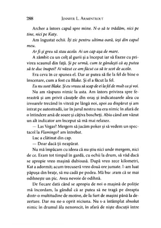 288 Jennifer L. A rmentrout
Archer a întors capul spre mine. N-o să te trădămy nici pe
tine, nici pe Katy.
Am îngustat ochii. Iţi zic pentru ultima oară, ieşi din capul
meu.
Arfi şi greu să stau acolo. Ai un cap aşa de mare.
A zâmbit cu un colţ al gurii şi a început iar să fixeze cu pri­
virea scaunul din faţă. Şi pe urmă, cum te gândeşti că aş putea
să te duc înapoi? Ai văzut ce amfăcut ca să te scot de acolo.
Era ceva în ce spunea el. Dar ar putea să fie la fel de bine o
înscenare, cum a fost cu Blake. Şi el a făcut la fel.
Eu nu sunt Blake. Şi eu vreau săscap de ei lafel de mult caşi voi.
Nu am răspuns nimic la asta. Am întors privirea spre fe­
reastră si am privit căsuţele din oraş si indicatoarele alea cu> r > y y
izvoarele trecând în viteză pe lângă noi, apoi au dispărut şi am
intrat pe autostradă, iar în jurul nostru nu era nimic în afară de
o întindere arsă de soare şi câţiva boscheţi. Abia când am văzut
un alt indicator am început să mă mai relaxez.
— Las Vegas? Mergem să jucăm poker şi să vedem un spec­
tacol la Flamingo? am întrebat.
Luc a clătinat din cap.
— Doar dacă ţii neapărat.
Nu mă împăcăm cu ideea că nu ştiu nici unde mergem, nici
de ce. Eram tot timpul în gardă, cu ochii la drum, să văd dacă
se apropie vreo maşină dubioasă. După vreo zece kilometri,
Kat a adormit; acum trecuseră vreo două ore jumate. I-am luat
păpuşa din braţe, să nu cadă pe podea. Mă buc aram că se mai
odihneşte un pic. Avea nevoie de odihnă.
De fiecare dată când se apropia de noi o maşină de poliţie
mă încordam, la gândul că ar putea să ne tragă pe dreapta
dintr-o multitudine de motive, de la furt de maşini până la de­
zertare. Dar nu ne-a oprit niciuna. Nu s-a întâmplat absolut
nimic în drumul ăla nenorocit, în afară de nişte discuţii între
 
